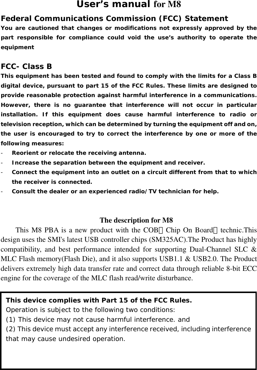 User’s manual for M8 Federal Communications Commission (FCC) Statement You are cautioned that changes or modifications not expressly approved by the part responsible for compliance could void the use’s authority to operate the equipment  FCC- Class B This equipment has been tested and found to comply with the limits for a Class B digital device, pursuant to part 15 of the FCC Rules. These limits are designed to provide reasonable protection against harmful interference in a communications. However, there is no guarantee that interference will not occur in particular installation. If this equipment does cause harmful interference to radio or television reception, which can be determined by turning the equipment off and on, the user is encouraged to try to correct the interference by one or more of the following measures: - Reorient or relocate the receiving antenna. - Increase the separation between the equipment and receiver. - Connect the equipment into an outlet on a circuit different from that to which the receiver is connected. - Consult the dealer or an experienced radio/TV technician for help.   The description for M8 This M8 PBA is a new product with the COB（Chip On Board）technic.This design uses the SMI&apos;s latest USB controller chips (SM325AC).The Product has highly compatibility, and best performance intended for supporting Dual-Channel SLC &amp; MLC Flash memory(Flash Die), and it also supports USB1.1 &amp; USB2.0. The Product delivers extremely high data transfer rate and correct data through reliable 8-bit ECC engine for the coverage of the MLC flash read/write disturbance.  This device complies with Part 15 of the FCC Rules. Operation is subject to the following two conditions:  (1) This device may not cause harmful interference. and (2) This device must accept any interference received, including interference that may cause undesired operation. 