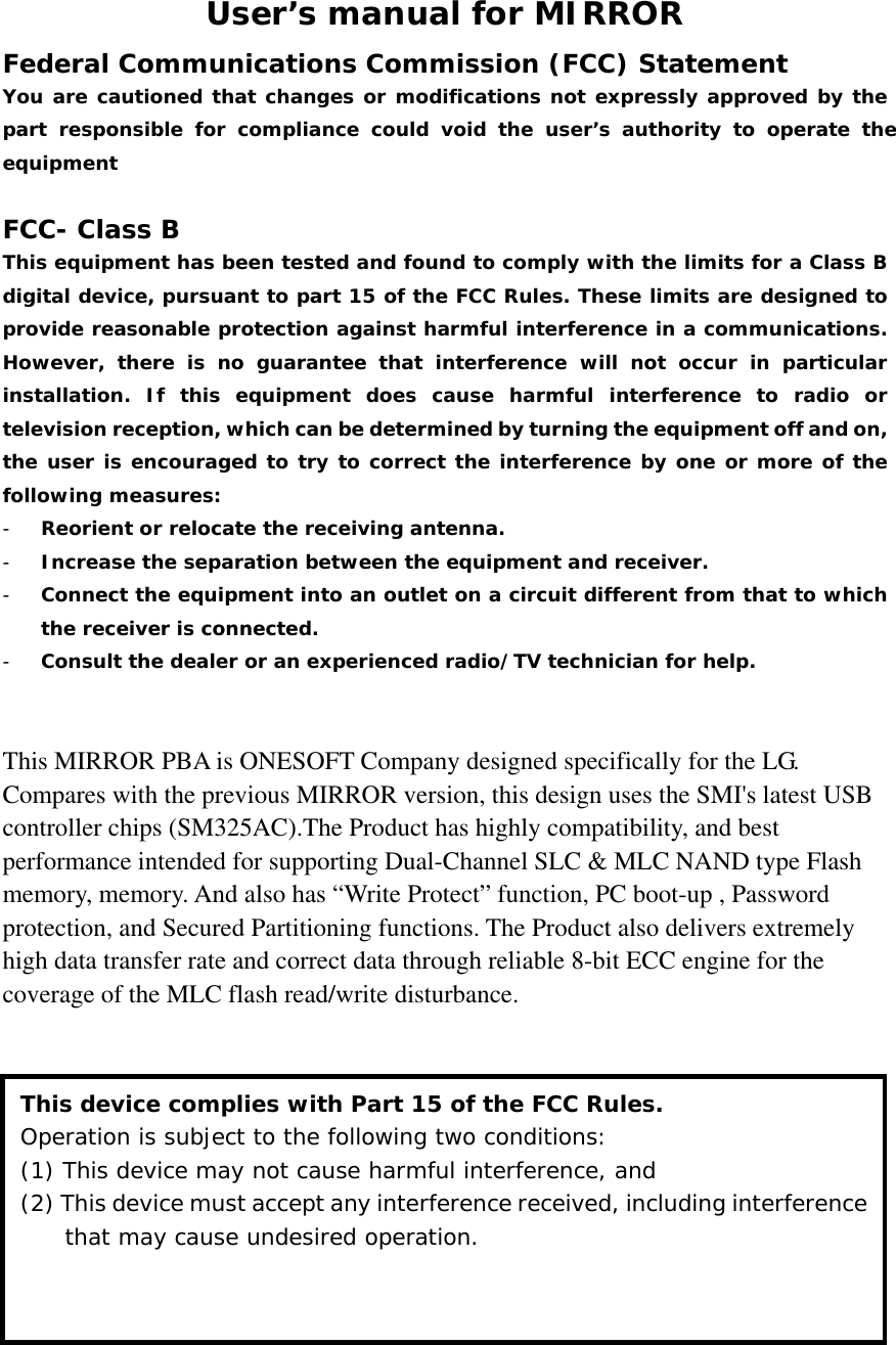 User’s manual for MIRROR Federal Communications Commission (FCC) Statement You are cautioned that changes or modifications not expressly approved by the part responsible for compliance could void the user’s authority to operate the equipment  FCC- Class B This equipment has been tested and found to comply with the limits for a Class B digital device, pursuant to part 15 of the FCC Rules. These limits are designed to provide reasonable protection against harmful interference in a communications. However, there is no guarantee that interference will not occur in particular installation. If this equipment does cause harmful interference to radio or television reception, which can be determined by turning the equipment off and on, the user is encouraged to try to correct the interference by one or more of the following measures: - Reorient or relocate the receiving antenna. - Increase the separation between the equipment and receiver. - Connect the equipment into an outlet on a circuit different from that to which the receiver is connected. - Consult the dealer or an experienced radio/TV technician for help.   This MIRROR PBA is ONESOFT Company designed specifically for the LG. Compares with the previous MIRROR version, this design uses the SMI&apos;s latest USB controller chips (SM325AC).The Product has highly compatibility, and best performance intended for supporting Dual-Channel SLC &amp; MLC NAND type Flash memory, memory. And also has “Write Protect” function, PC boot-up , Password protection, and Secured Partitioning functions. The Product also delivers extremely high data transfer rate and correct data through reliable 8-bit ECC engine for the coverage of the MLC flash read/write disturbance.              This device complies with Part 15 of the FCC Rules. Operation is subject to the following two conditions:  (1) This device may not cause harmful interference, and (2) This device must accept any interference received, including interference that may cause undesired operation. 