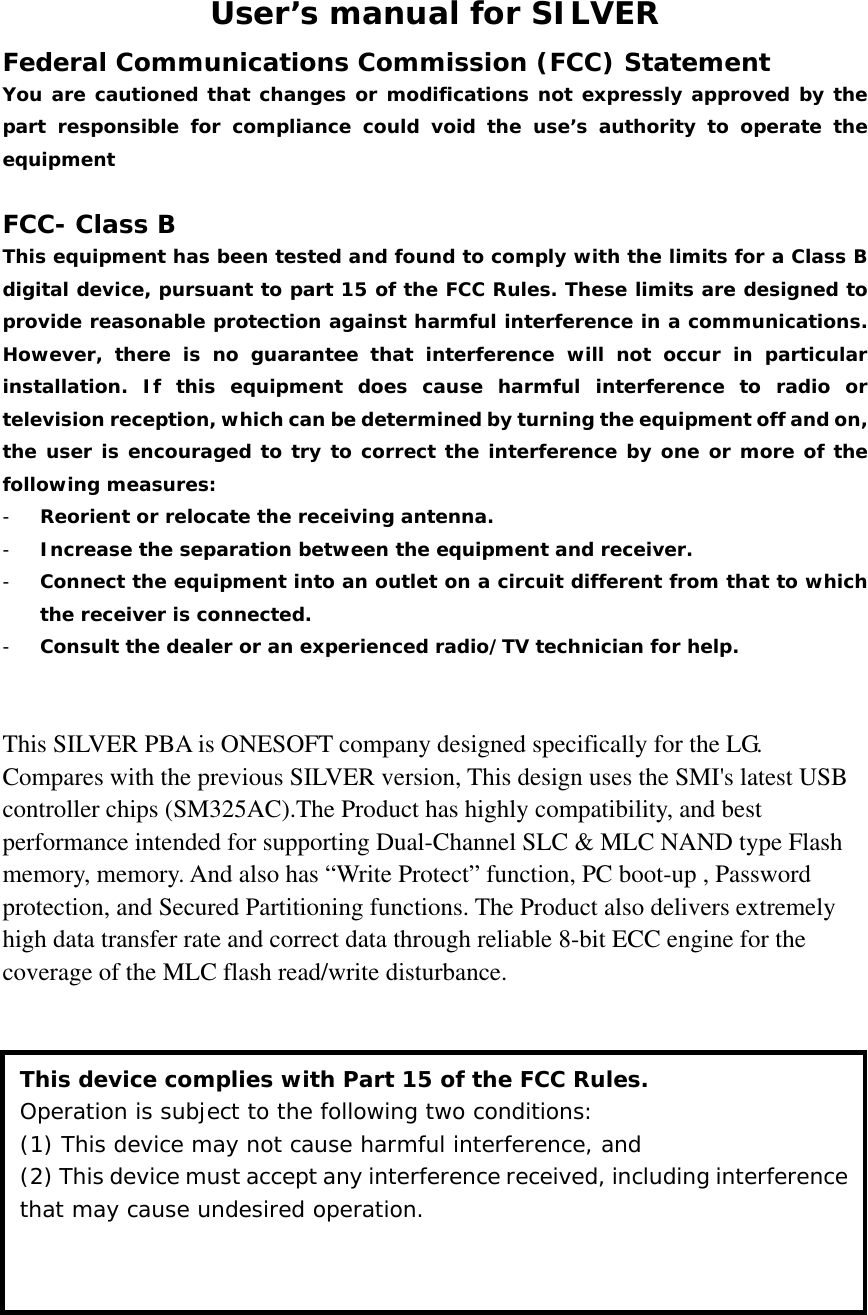 User’s manual for SILVER Federal Communications Commission (FCC) Statement You are cautioned that changes or modifications not expressly approved by the part responsible for compliance could void the use’s authority to operate the equipment  FCC- Class B This equipment has been tested and found to comply with the limits for a Class B digital device, pursuant to part 15 of the FCC Rules. These limits are designed to provide reasonable protection against harmful interference in a communications. However, there is no guarantee that interference will not occur in particular installation. If this equipment does cause harmful interference to radio or television reception, which can be determined by turning the equipment off and on, the user is encouraged to try to correct the interference by one or more of the following measures: - Reorient or relocate the receiving antenna. - Increase the separation between the equipment and receiver. - Connect the equipment into an outlet on a circuit different from that to which the receiver is connected. - Consult the dealer or an experienced radio/TV technician for help.   This SILVER PBA is ONESOFT company designed specifically for the LG. Compares with the previous SILVER version, This design uses the SMI&apos;s latest USB controller chips (SM325AC).The Product has highly compatibility, and best performance intended for supporting Dual-Channel SLC &amp; MLC NAND type Flash memory, memory. And also has “Write Protect” function, PC boot-up , Password protection, and Secured Partitioning functions. The Product also delivers extremely high data transfer rate and correct data through reliable 8-bit ECC engine for the coverage of the MLC flash read/write disturbance.               This device complies with Part 15 of the FCC Rules. Operation is subject to the following two conditions:  (1) This device may not cause harmful interference, and (2) This device must accept any interference received, including interference that may cause undesired operation. 