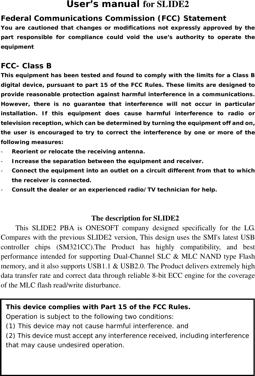 User’s manual for SLIDE2 Federal Communications Commission (FCC) Statement You are cautioned that changes or modifications not expressly approved by the part responsible for compliance could void the use’s authority to operate the equipment  FCC- Class B This equipment has been tested and found to comply with the limits for a Class B digital device, pursuant to part 15 of the FCC Rules. These limits are designed to provide reasonable protection against harmful interference in a communications. However, there is no guarantee that interference will not occur in particular installation. If this equipment does cause harmful interference to radio or television reception, which can be determined by turning the equipment off and on, the user is encouraged to try to correct the interference by one or more of the following measures: - Reorient or relocate the receiving antenna. - Increase the separation between the equipment and receiver. - Connect the equipment into an outlet on a circuit different from that to which the receiver is connected. - Consult the dealer or an experienced radio/TV technician for help.   The description for SLIDE2 This SLIDE2 PBA is ONESOFT company designed specifically for the LG. Compares with the previous SLIDE2 version, This design uses the SMI&apos;s latest USB controller chips (SM321CC).The Product has highly compatibility, and best performance intended for supporting Dual-Channel SLC &amp; MLC NAND type Flash memory, and it also supports USB1.1 &amp; USB2.0. The Product delivers extremely high data transfer rate and correct data through reliable 8-bit ECC engine for the coverage of the MLC flash read/write disturbance.  This device complies with Part 15 of the FCC Rules. Operation is subject to the following two conditions:  (1) This device may not cause harmful interference. and (2) This device must accept any interference received, including interference that may cause undesired operation. 