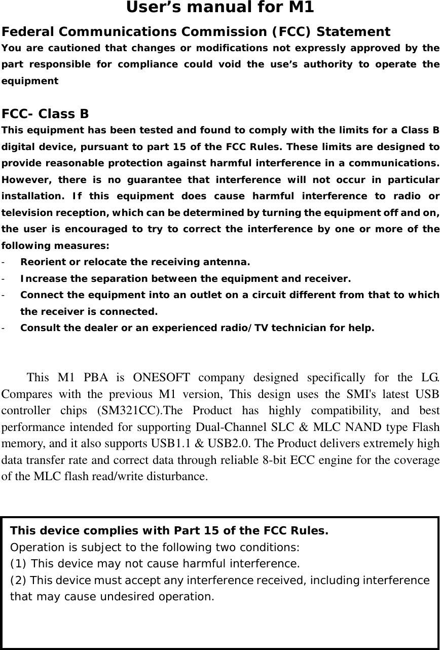 User’s manual for M1 Federal Communications Commission (FCC) Statement You are cautioned that changes or modifications not expressly approved by the part responsible for compliance could void the use’s authority to operate the equipment  FCC- Class B This equipment has been tested and found to comply with the limits for a Class B digital device, pursuant to part 15 of the FCC Rules. These limits are designed to provide reasonable protection against harmful interference in a communications. However, there is no guarantee that interference will not occur in particular installation. If this equipment does cause harmful interference to radio or television reception, which can be determined by turning the equipment off and on, the user is encouraged to try to correct the interference by one or more of the following measures: - Reorient or relocate the receiving antenna. - Increase the separation between the equipment and receiver. - Connect the equipment into an outlet on a circuit different from that to which the receiver is connected. - Consult the dealer or an experienced radio/TV technician for help.   This M1 PBA is ONESOFT company designed specifically for the LG. Compares with the previous M1 version, This design uses the SMI&apos;s latest USB controller chips (SM321CC).The Product has highly compatibility, and best performance intended for supporting Dual-Channel SLC &amp; MLC NAND type Flash memory, and it also supports USB1.1 &amp; USB2.0. The Product delivers extremely high data transfer rate and correct data through reliable 8-bit ECC engine for the coverage of the MLC flash read/write disturbance.              This device complies with Part 15 of the FCC Rules. Operation is subject to the following two conditions:  (1) This device may not cause harmful interference. (2) This device must accept any interference received, including interference that may cause undesired operation. 