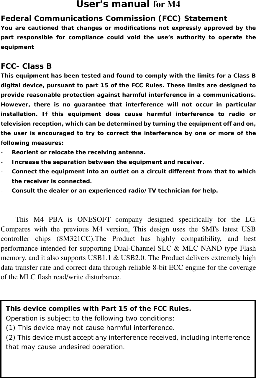 User’s manual for M4 Federal Communications Commission (FCC) Statement You are cautioned that changes or modifications not expressly approved by the part responsible for compliance could void the use’s authority to operate the equipment  FCC- Class B This equipment has been tested and found to comply with the limits for a Class B digital device, pursuant to part 15 of the FCC Rules. These limits are designed to provide reasonable protection against harmful interference in a communications. However, there is no guarantee that interference will not occur in particular installation. If this equipment does cause harmful interference to radio or television reception, which can be determined by turning the equipment off and on, the user is encouraged to try to correct the interference by one or more of the following measures: - Reorient or relocate the receiving antenna. - Increase the separation between the equipment and receiver. - Connect the equipment into an outlet on a circuit different from that to which the receiver is connected. - Consult the dealer or an experienced radio/TV technician for help.   This M4 PBA is ONESOFT company designed specifically for the LG. Compares with the previous M4 version, This design uses the SMI&apos;s latest USB controller chips (SM321CC).The Product has highly compatibility, and best performance intended for supporting Dual-Channel SLC &amp; MLC NAND type Flash memory, and it also supports USB1.1 &amp; USB2.0. The Product delivers extremely high data transfer rate and correct data through reliable 8-bit ECC engine for the coverage of the MLC flash read/write disturbance.        This device complies with Part 15 of the FCC Rules. Operation is subject to the following two conditions:  (1) This device may not cause harmful interference. (2) This device must accept any interference received, including interference that may cause undesired operation. 