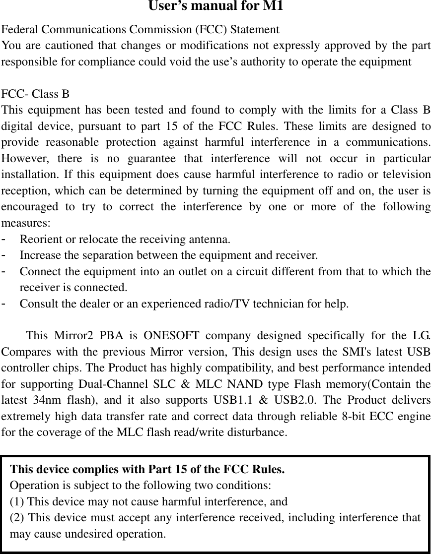 User’s manual for M1 Federal Communications Commission (FCC) Statement You are cautioned that changes or modifications not expressly approved by the part responsible for compliance could void the use’s authority to operate the equipment  FCC- Class B This equipment has been tested and found to comply with the limits for a Class B digital device, pursuant to part 15 of the FCC Rules. These limits are designed to provide reasonable protection against harmful interference in a communications. However, there is no guarantee that interference will not occur in particular installation. If this equipment does cause harmful interference to radio or television reception, which can be determined by turning the equipment off and on, the user is encouraged to try to correct the interference by one or more of the following measures: - Reorient or relocate the receiving antenna. - Increase the separation between the equipment and receiver. - Connect the equipment into an outlet on a circuit different from that to which the receiver is connected. - Consult the dealer or an experienced radio/TV technician for help.  This Mirror2 PBA is ONESOFT company designed specifically for the LG. Compares with the previous Mirror version, This design uses the SMI&apos;s latest USB controller chips. The Product has highly compatibility, and best performance intended for supporting Dual-Channel SLC &amp; MLC NAND type Flash memory(Contain the latest 34nm flash), and it also supports USB1.1 &amp; USB2.0. The Product delivers extremely high data transfer rate and correct data through reliable 8-bit ECC engine for the coverage of the MLC flash read/write disturbance.  This device complies with Part 15 of the FCC Rules. Operation is subject to the following two conditions:   (1) This device may not cause harmful interference, and (2) This device must accept any interference received, including interference that may cause undesired operation. 