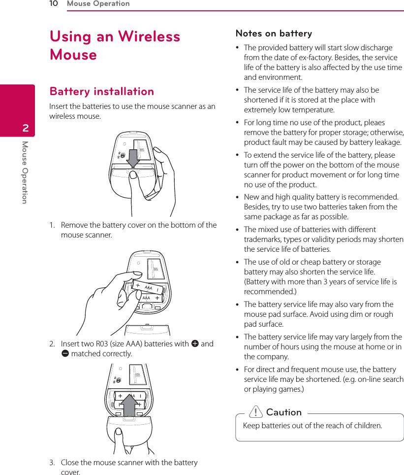 Mouse Operation10Mouse Operation2Using an Wireless MouseBattery installationInsert the batteries to use the mouse scanner as an wireless mouse.1.  Remove the battery cover on the bottom of the mouse scanner.2.  Insert two R03 (size AAA) batteries with 4 and 5 matched correctly.3.  Close the mouse scanner with the battery  cover.Notes on battery  yThe provided battery will start slow discharge from the date of ex-factory. Besides, the service life of the battery is also aected by the use time and environment. yThe service life of the battery may also be shortened if it is stored at the place with extremely low temperature.  yFor long time no use of the product, pleaes remove the battery for proper storage; otherwise, product fault may be caused by battery leakage. yTo extend the service life of the battery, please turn o the power on the bottom of the mouse scanner for product movement or for long time no use of the product.  yNew and high quality battery is recommended. Besides, try to use two batteries taken from the same package as far as possible. yThe mixed use of batteries with dierent trademarks, types or validity periods may shorten the service life of batteries. yThe use of old or cheap battery or storage battery may also shorten the service life. (Battery with more than 3 years of service life is recommended.) yThe battery service life may also vary from the mouse pad surface. Avoid using dim or rough pad surface. yThe battery service life may vary largely from the number of hours using the mouse at home or in the company. yFor direct and frequent mouse use, the battery service life may be shortened. (e.g. on-line search or playing games.)Keep batteries out of the reach of children. &gt; Caution