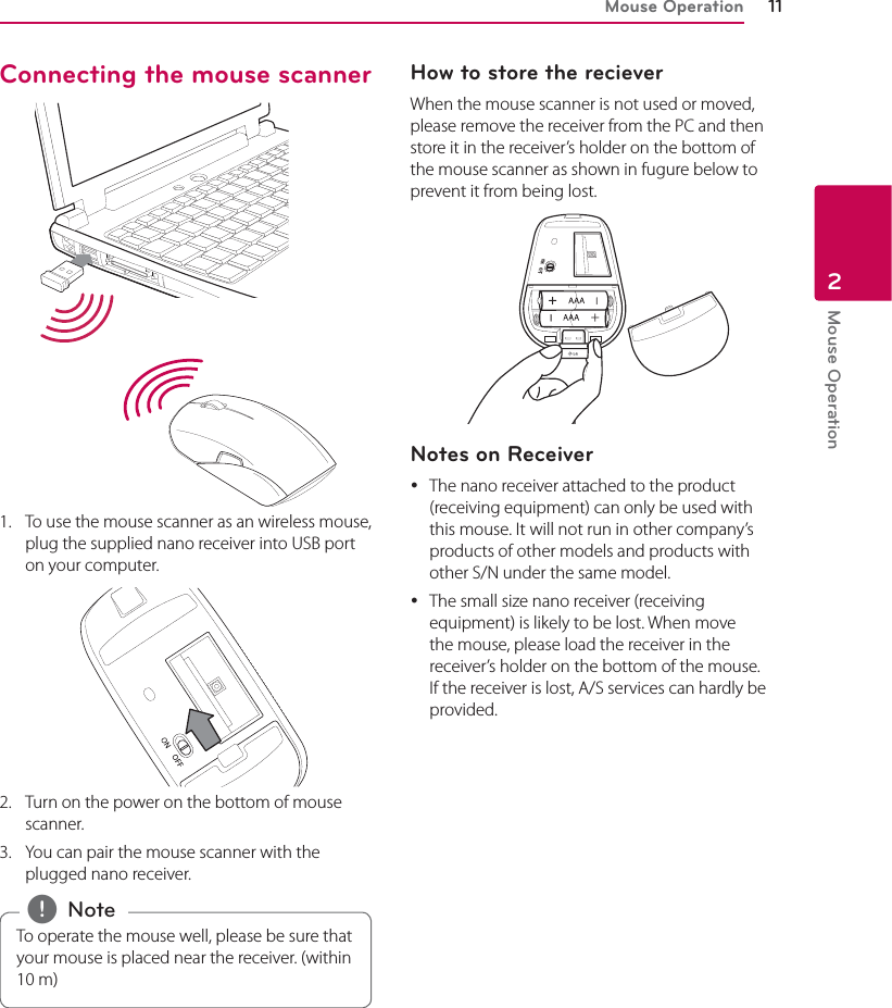 Mouse Operation 11Mouse Operation2Connecting the mouse scanner 1.  To use the mouse scanner as an wireless mouse, plug the supplied nano receiver into USB port on your computer. 2.  Turn on the power on the bottom of mouse scanner.3.  You can pair the mouse scanner with the plugged nano receiver.To operate the mouse well, please be sure that your mouse is placed near the receiver. (within 10 m) , NoteHow to store the reciever When the mouse scanner is not used or moved, please remove the receiver from the PC and then store it in the receiver’s holder on the bottom of the mouse scanner as shown in fugure below to prevent it from being lost.Notes on Receiver yThe nano receiver attached to the product (receiving equipment) can only be used with this mouse. It will not run in other company’s products of other models and products with other S/N under the same model. yThe small size nano receiver (receiving equipment) is likely to be lost. When move the mouse, please load the receiver in the receiver’s holder on the bottom of the mouse. If the receiver is lost, A/S services can hardly be provided.