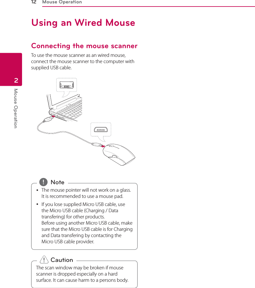 Mouse Operation12Mouse Operation2Using an Wired MouseConnecting the mouse scanner To use the mouse scanner as an wired mouse, connect the mouse scanner to the computer with supplied USB cable. yThe mouse pointer will not work on a glass. It is recommended to use a mouse pad.  yIf you lose supplied Micro USB cable, use the Micro USB cable (Charging / Data transfering) for other products. Before using another Micro USB cable, make sure that the Micro USB cable is for Charging and Data transfering by contacting the Micro USB cable provider.  , NoteThe scan window may be broken if mouse scanner is dropped especially on a hard surface. It can cause harm to a persons body. &gt; Caution