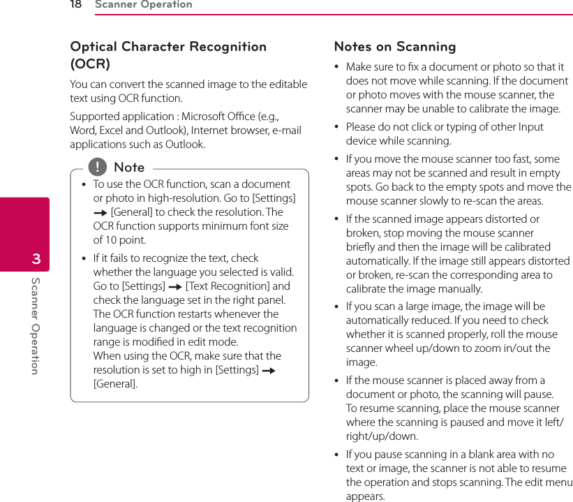Scanner Operation18Scanner Operation3Optical Character Recognition (OCR)You can convert the scanned image to the editable text using OCR function. Supported application : Microsoft Oce (e.g., Word, Excel and Outlook), Internet browser, e-mail applications such as Outlook. yTo use the OCR function, scan a document or photo in high-resolution. Go to [Settings] [ [General] to check the resolution. The OCR function supports minimum font size of 10 point.  yIf it fails to recognize the text, check whether the language you selected is valid. Go to [Settings] [ [Text Recognition] and check the language set in the right panel. The OCR function restarts whenever the language is changed or the text recognition range is modied in edit mode. When using the OCR, make sure that the resolution is set to high in [Settings] [ [General]. , NoteNotes on Scanning yMake sure to x a document or photo so that it does not move while scanning. If the document or photo moves with the mouse scanner, the scanner may be unable to calibrate the image. yPlease do not click or typing of other Input device while scanning. yIf you move the mouse scanner too fast, some areas may not be scanned and result in empty spots. Go back to the empty spots and move the mouse scanner slowly to re-scan the areas. yIf the scanned image appears distorted or broken, stop moving the mouse scanner briey and then the image will be calibrated automatically. If the image still appears distorted or broken, re-scan the corresponding area to calibrate the image manually. yIf you scan a large image, the image will be automatically reduced. If you need to check whether it is scanned properly, roll the mouse scanner wheel up/down to zoom in/out the image. yIf the mouse scanner is placed away from a document or photo, the scanning will pause. To resume scanning, place the mouse scanner where the scanning is paused and move it left/right/up/down. yIf you pause scanning in a blank area with no text or image, the scanner is not able to resume the operation and stops scanning. The edit menu appears.