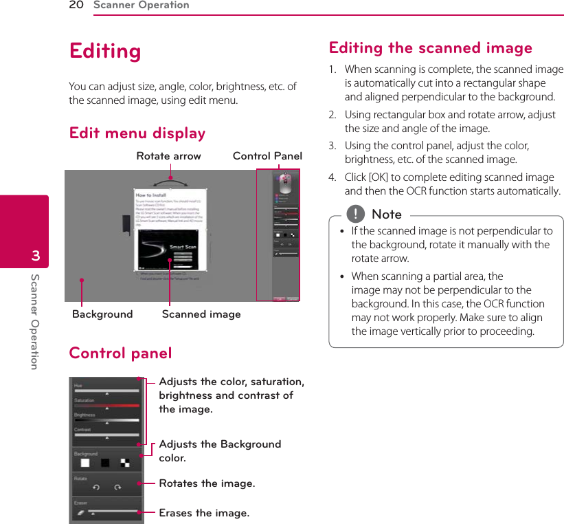 Scanner Operation20Scanner Operation3EditingYou can adjust size, angle, color, brightness, etc. of the scanned image, using edit menu.Edit menu displayBackground Scanned imageRotate arrow Control PanelControl panelAdjusts the color, saturation, brightness and contrast of the image.Adjusts the Background color.Rotates the image.Erases the image.Editing the scanned image1.  When scanning is complete, the scanned image is automatically cut into a rectangular shape and aligned perpendicular to the background.2.  Using rectangular box and rotate arrow, adjust the size and angle of the image.3.  Using the control panel, adjust the color, brightness, etc. of the scanned image.4.  Click [OK] to complete editing scanned image and then the OCR function starts automatically. yIf the scanned image is not perpendicular to the background, rotate it manually with the rotate arrow.  yWhen scanning a partial area, the image may not be perpendicular to the background. In this case, the OCR function may not work properly. Make sure to align the image vertically prior to proceeding. , Note