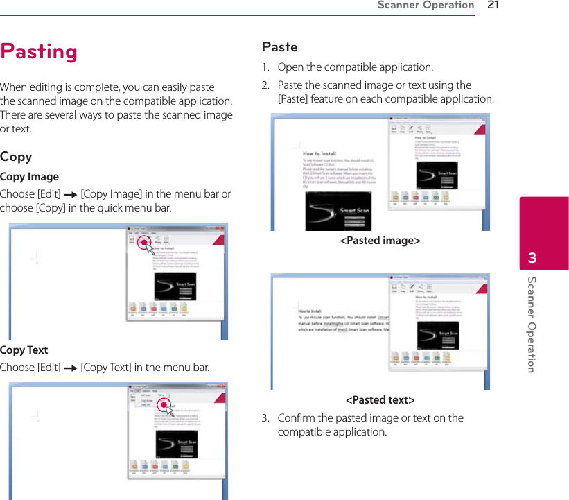 Scanner Operation 21Scanner Operation3PastingWhen editing is complete, you can easily paste the scanned image on the compatible application. There are several ways to paste the scanned image or text.CopyCopy ImageChoose [Edit] [ [Copy Image] in the menu bar or choose [Copy] in the quick menu bar.Copy TextChoose [Edit] [ [Copy Text] in the menu bar.Paste1.  Open the compatible application. 2.  Paste the scanned image or text using the [Paste] feature on each compatible application. &lt;Pasted image&gt;&lt;Pasted text&gt;3.  Confirm the pasted image or text on the compatible application.