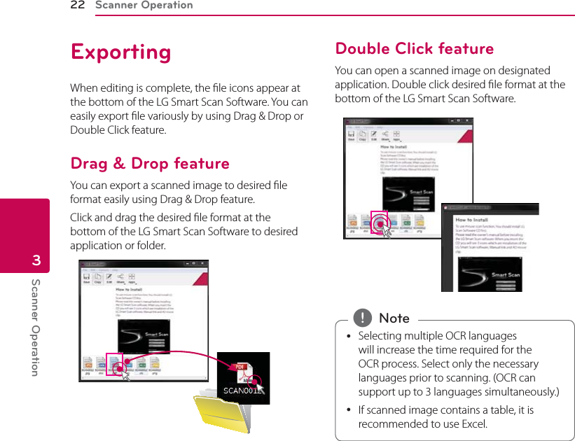 Scanner Operation22Scanner Operation3ExportingWhen editing is complete, the le icons appear at the bottom of the LG Smart Scan Software. You can easily export le variously by using Drag &amp; Drop or Double Click feature.Drag &amp; Drop featureYou can export a scanned image to desired le format easily using Drag &amp; Drop feature. Click and drag the desired le format at the bottom of the LG Smart Scan Software to desired  application or folder.Double Click featureYou can open a scanned image on designated application. Double click desired le format at the bottom of the LG Smart Scan Software. ySelecting multiple OCR languages will increase the time required for the OCR process. Select only the necessary languages prior to scanning. (OCR can support up to 3 languages simultaneously.) yIf scanned image contains a table, it is recommended to use Excel.  , Note