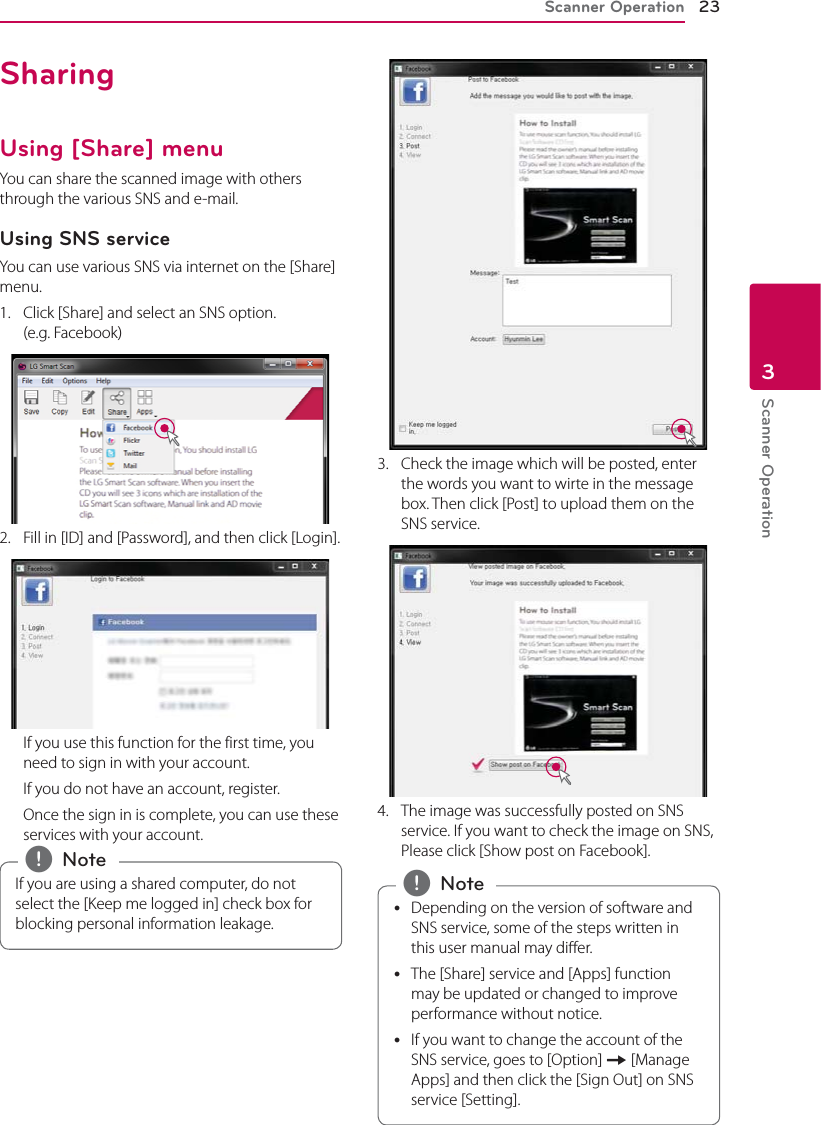 Scanner Operation 23Scanner Operation3SharingUsing [Share] menuYou can share the scanned image with others through the various SNS and e-mail.Using SNS serviceYou can use various SNS via internet on the [Share] menu.1.  Click [Share] and select an SNS option.  (e.g. Facebook)2.  Fill in [ID] and [Password], and then click [Login].  If you use this function for the first time, you need to sign in with your account.   If you do not have an account, register.  Once the sign in is complete, you can use these services with your account.If you are using a shared computer, do not select the [Keep me logged in] check box for blocking personal information leakage. , Note3.  Check the image which will be posted, enter the words you want to wirte in the message box. Then click [Post] to upload them on the SNS service.4.  The image was successfully posted on SNS service. If you want to check the image on SNS, Please click [Show post on Facebook]. yDepending on the version of software and SNS service, some of the steps written in this user manual may dier. yThe [Share] service and [Apps] function may be updated or changed to improve performance without notice. yIf you want to change the account of the SNS service, goes to [Option] [ [Manage Apps] and then click the [Sign Out] on SNS service [Setting]. , Note