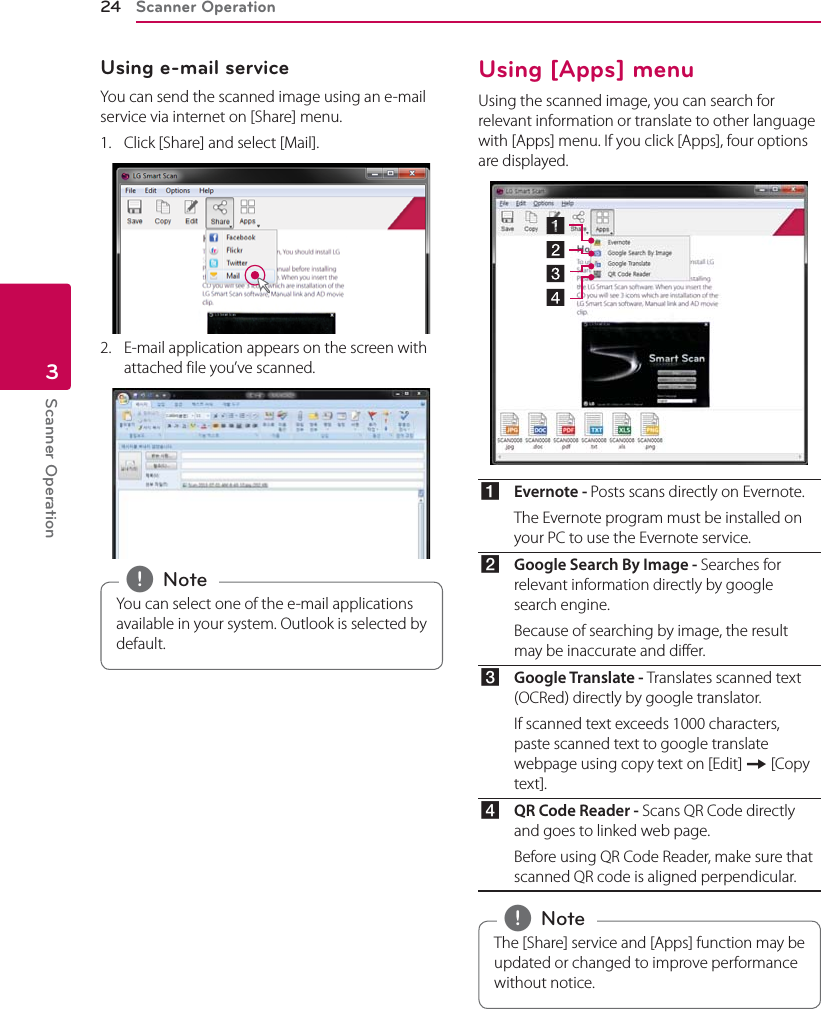 Scanner Operation24Scanner Operation3Using e-mail serviceYou can send the scanned image using an e-mail service via internet on [Share] menu.1.  Click [Share] and select [Mail].2.  E-mail application appears on the screen with attached file you’ve scanned.You can select one of the e-mail applications available in your system. Outlook is selected by default. , NoteUsing [Apps] menuUsing the scanned image, you can search for relevant information or translate to other language with [Apps] menu. If you click [Apps], four options are displayed.aEvernote - Posts scans directly on Evernote.The Evernote program must be installed on your PC to use the Evernote service. bGoogle Search By Image - Searches for relevant information directly by google search engine.Because of searching by image, the result may be inaccurate and differ.cGoogle Translate - Translates scanned text (OCRed) directly by google translator. If scanned text exceeds 1000 characters, paste scanned text to google translate webpage using copy text on [Edit] [ [Copy text].dQR Code Reader - Scans QR Code directly and goes to linked web page. Before using QR Code Reader, make sure that scanned QR code is aligned perpendicular.The [Share] service and [Apps] function may be updated or changed to improve performance without notice. , Note