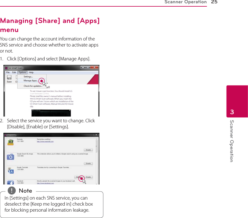 Scanner Operation 25Scanner Operation3Managing [Share] and [Apps] menuYou can change the account information of the SNS service and choose whether to activate apps or not. 1.  Click [Options] and select [Manage Apps].2.  Select the service you want to change. Click [Disable], [Enable] or [Settings].In [Settings] on each SNS service, you can deselect the [Keep me logged in] check box for blocking personal information leakage. , Note