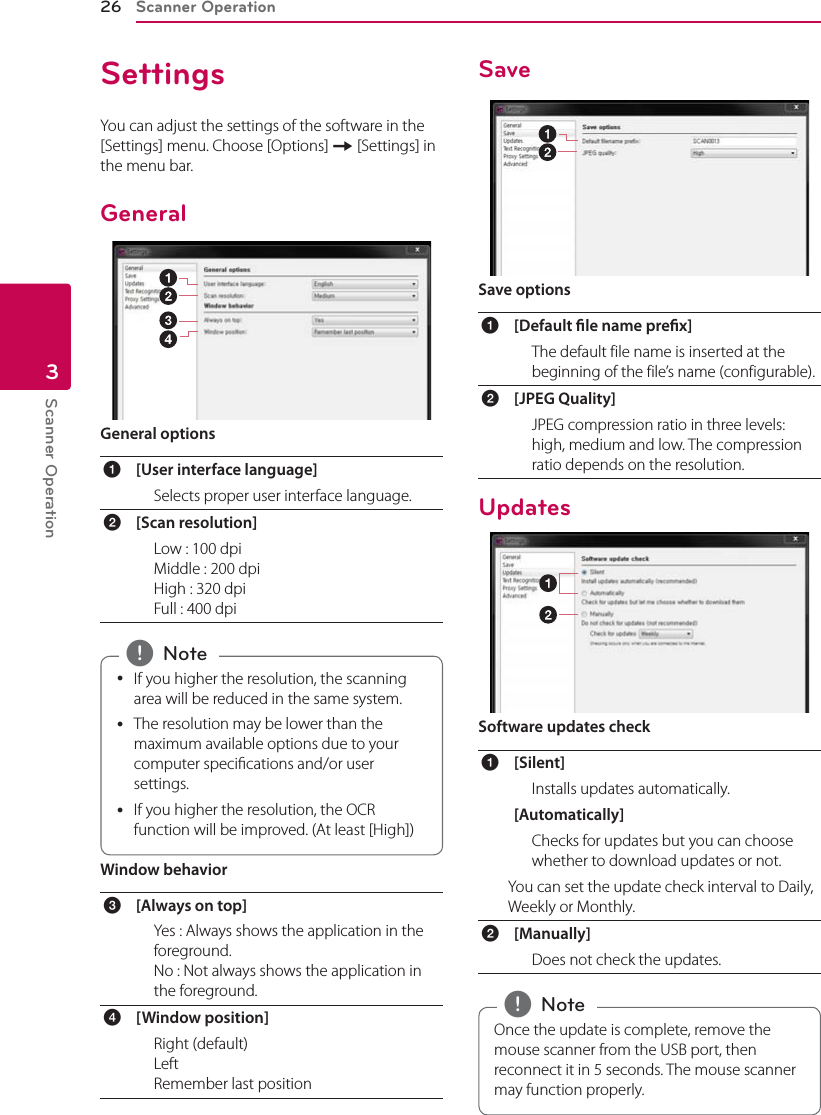 Scanner Operation26Scanner Operation3SettingsYou can adjust the settings of the software in the [Settings] menu. Choose [Options] [ [Settings] in the menu bar.GeneralGeneral optionsa[User interface language] Selects proper user interface language.b[Scan resolution] Low : 100 dpi Middle : 200 dpi High : 320 dpi Full : 400 dpi yIf you higher the resolution, the scanning area will be reduced in the same system. yThe resolution may be lower than the maximum available options due to your computer specications and/or user settings. yIf you higher the resolution, the OCR function will be improved. (At least [High]) , NoteWindow behaviorc[Always on top] Yes : Always shows the application in the foreground.  No : Not always shows the application in the foreground.d[Window position] Right (default) Left Remember last positionSaveSave optionsa[Default le name prex] The default file name is inserted at the beginning of the file’s name (configurable).b[JPEG Quality] JPEG compression ratio in three levels: high, medium and low. The compression ratio depends on the resolution.UpdatesSoftware updates checka[Silent] Installs updates automatically.[Automatically] Checks for updates but you can choose whether to download updates or not.You can set the update check interval to Daily, Weekly or Monthly.b[Manually] Does not check the updates.Once the update is complete, remove the mouse scanner from the USB port, then reconnect it in 5 seconds. The mouse scanner may function properly. , Note