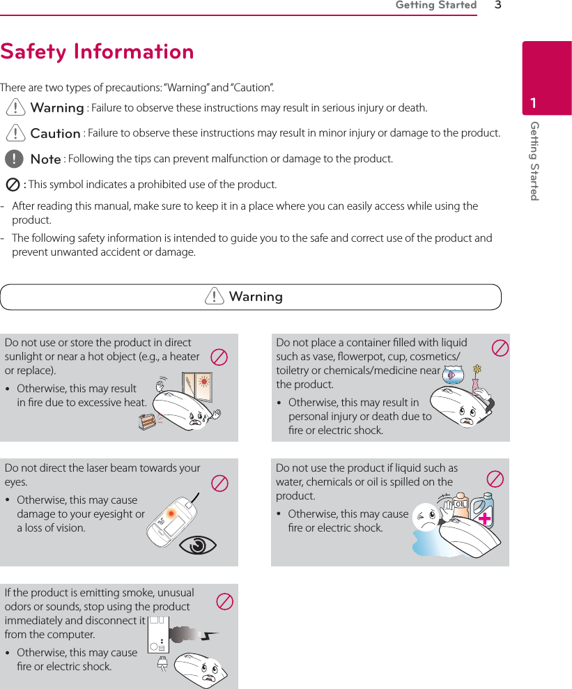 Getting Started 3Getting Started1Safety InformationThere are two types of precautions: “Warning” and “Caution”. &gt; Warning : Failure to observe these instructions may result in serious injury or death. &gt; Caution : Failure to observe these instructions may result in minor injury or damage to the product. , Note : Following the tips can prevent malfunction or damage to the product.  7 : This symbol indicates a prohibited use of the product. -After reading this manual, make sure to keep it in a place where you can easily access while using the product. -The following safety information is intended to guide you to the safe and correct use of the product and prevent unwanted accident or damage. &gt; WarningDo not use or store the product in direct sunlight or near a hot object (e.g., a heater or replace). yOtherwise, this may result  in re due to excessive heat.Do not direct the laser beam towards your eyes. yOtherwise, this may cause  damage to your eyesight or  a loss of vision.If the product is emitting smoke, unusual odors or sounds, stop using the product immediately and disconnect it  from the computer. yOtherwise, this may cause  re or electric shock. Do not use the product if liquid such as water, chemicals or oil is spilled on the product. yOtherwise, this may cause  re or electric shock.Do not place a container lled with liquid such as vase, owerpot, cup, cosmetics/ toiletry or chemicals/medicine near  the product. yOtherwise, this may result in  personal injury or death due to  re or electric shock. 