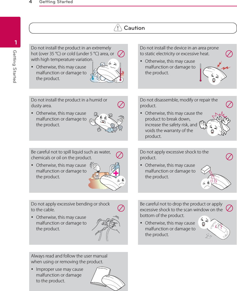 Getting Started4Getting Started1 &gt; CautionDo not install the product in an extremely hot (over 35 °C) or cold (under 5 °C) area, or with high temperature variation. yOtherwise, this may cause  malfunction or damage to  the product.  Do not install the device in an area prone to static electricity or excessive heat. yOtherwise, this may cause  malfunction or damage to  the product.Do not disassemble, modify or repair the product. yOtherwise, this may cause the  product to break down,  increase the safety risk, and voids the warranty of the  product.  Do not apply excessive shock to the product. yOtherwise, this may cause  malfunction or damage to  the product.Be careful not to drop the product or apply excessive shock to the scan window on the bottom of the product. yOtherwise, this may cause  malfunction or damage to  the product. Do not install the product in a humid or dusty area. yOtherwise, this may cause  malfunction or damage to  the product. Be careful not to spill liquid such as water, chemicals or oil on the product. yOtherwise, this may cause malfunction or damage to the product.Do not apply excessive bending or shock to the cable. yOtherwise, this may cause malfunction or damage to the product. Always read and follow the user manual when using or removing the product. yImproper use may cause  malfunction or damage  to the product. 