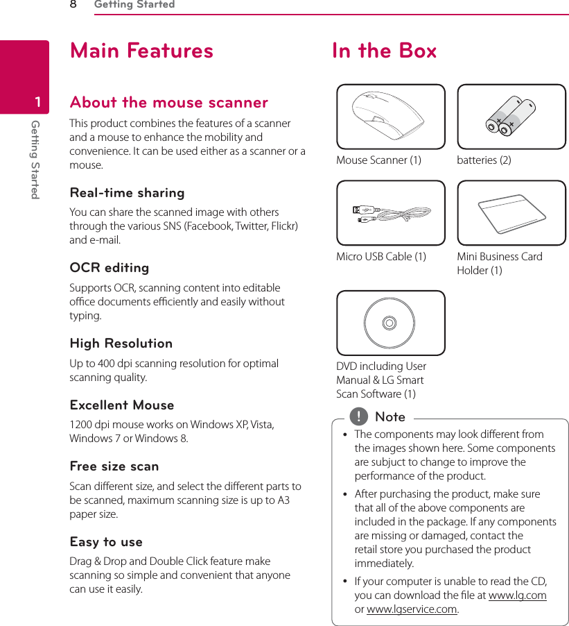 Getting Started8Getting Started1Main FeaturesAbout the mouse scannerThis product combines the features of a scanner and a mouse to enhance the mobility and convenience. It can be used either as a scanner or a mouse.Real-time sharingYou can share the scanned image with others through the various SNS (Facebook, Twitter, Flickr) and e-mail.OCR editingSupports OCR, scanning content into editable oce documents eciently and easily without typing.High ResolutionUp to 400 dpi scanning resolution for optimal scanning quality.Excellent Mouse1200 dpi mouse works on Windows XP, Vista, Windows 7 or Windows 8.Free size scanScan dierent size, and select the dierent parts to be scanned, maximum scanning size is up to A3 paper size.Easy to useDrag &amp; Drop and Double Click feature make scanning so simple and convenient that anyone can use it easily.In the Box++--Mouse Scanner (1) batteries (2)Micro USB Cable (1) Mini Business Card Holder (1)DVD including User Manual &amp; LG Smart Scan Software (1) yThe components may look dierent from the images shown here. Some components are subjuct to change to improve the performance of the product. yAfter purchasing the product, make sure that all of the above components are included in the package. If any components are missing or damaged, contact the retail store you purchased the product immediately. yIf your computer is unable to read the CD, you can download the le at www.lg.com or www.lgservice.com. , Note