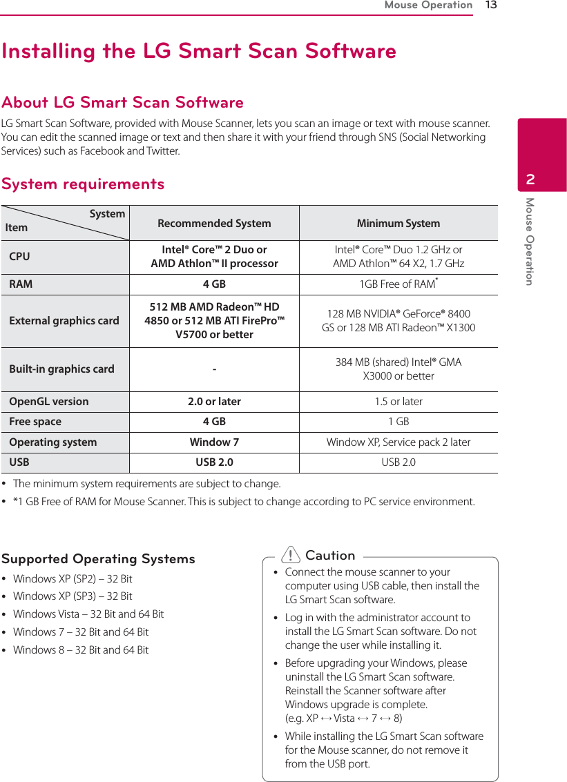 Mouse Operation 13Mouse Operation2Installing the LG Smart Scan SoftwareAbout LG Smart Scan SoftwareLG Smart Scan Software, provided with Mouse Scanner, lets you scan an image or text with mouse scanner. You can edit the scanned image or text and then share it with your friend through SNS (Social Networking Services) such as Facebook and Twitter.System requirementsSystemItem Recommended System Minimum SystemCPU Intel® Core™ 2 Duo or AMD Athlon™ II processorIntel® Core™ Duo 1.2 GHz or AMD Athlon™ 64 X2, 1.7 GHzRAM 4 GB 1GB Free of RAM*External graphics card512 MB AMD Radeon™ HD 4850 or 512 MB ATI FirePro™ V5700 or better128 MB NVIDIA® GeForce® 8400 GS or 128 MB ATI Radeon™ X1300Built-in graphics card - 384 MB (shared) Intel® GMA X3000 or betterOpenGL version 2.0 or later 1.5 or laterFree space 4 GB 1 GBOperating system Window 7 Window XP, Service pack 2 laterUSB USB 2.0 USB 2.0 yThe minimum system requirements are subject to change. y*1 GB Free of RAM for Mouse Scanner. This is subject to change according to PC service environment.Supported Operating Systems yWindows XP (SP2) – 32 Bit yWindows XP (SP3) – 32 Bit yWindows Vista – 32 Bit and 64 Bit yWindows 7 – 32 Bit and 64 Bit yWindows 8 – 32 Bit and 64 Bit yConnect the mouse scanner to your computer using USB cable, then install the LG Smart Scan software. yLog in with the administrator account to install the LG Smart Scan software. Do not change the user while installing it. yBefore upgrading your Windows, please uninstall the LG Smart Scan software. Reinstall the Scanner software after Windows upgrade is complete.  (e.g. XP ® Vista ®7 ®8) yWhile installing the LG Smart Scan software for the Mouse scanner, do not remove it from the USB port. &gt; Caution