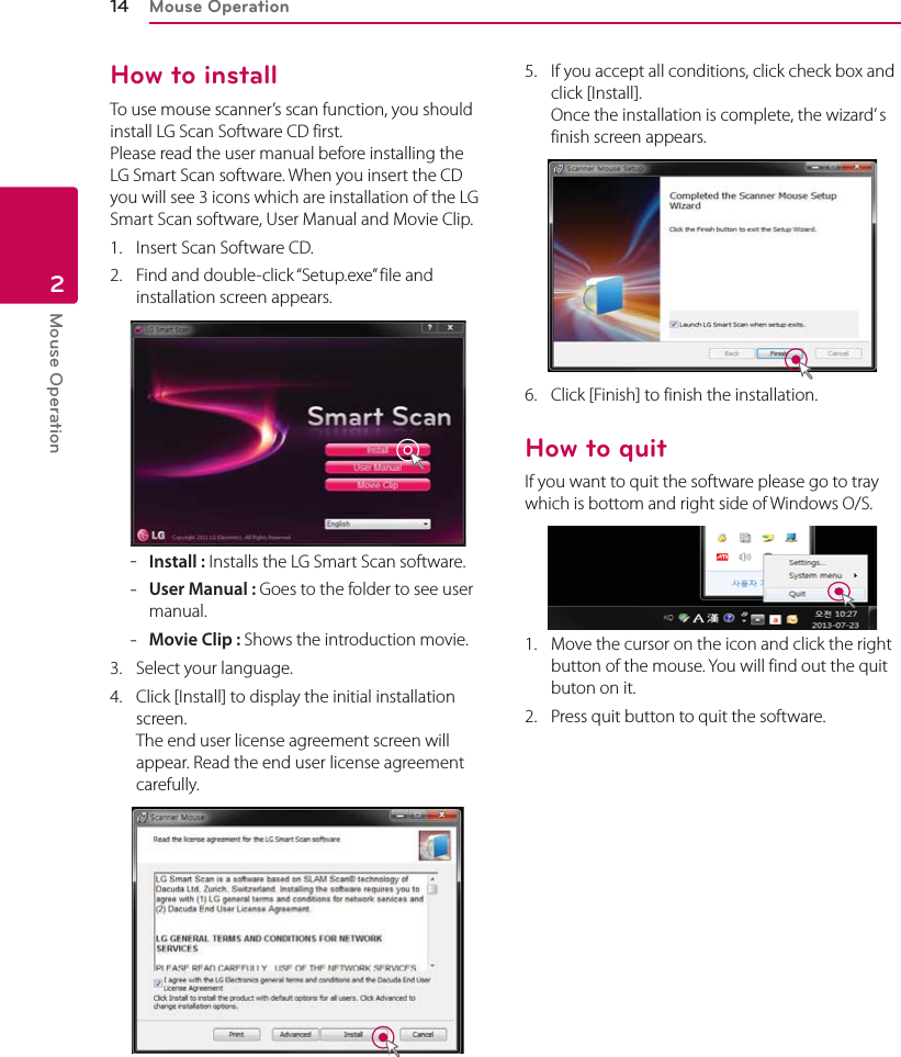 Mouse Operation14Mouse Operation2How to installTo use mouse scanner’s scan function, you should install LG Scan Software CD first. Please read the user manual before installing the LG Smart Scan software. When you insert the CD you will see 3 icons which are installation of the LG Smart Scan software, User Manual and Movie Clip.1.  Insert Scan Software CD.2.  Find and double-click “Setup.exe” file and installation screen appears. -Install : Installs the LG Smart Scan software. -User Manual : Goes to the folder to see user manual. -Movie Clip : Shows the introduction movie.3.  Select your language. 4.  Click [Install] to display the initial installation screen. The end user license agreement screen will appear. Read the end user license agreement  carefully.5.  If you accept all conditions, click check box and click [Install].  Once the installation is complete, the wizard’ s finish screen appears.6.  Click [Finish] to finish the installation.How to quitIf you want to quit the software please go to tray which is bottom and right side of Windows O/S.1.  Move the cursor on the icon and click the right button of the mouse. You will find out the quit buton on it.2.  Press quit button to quit the software. 