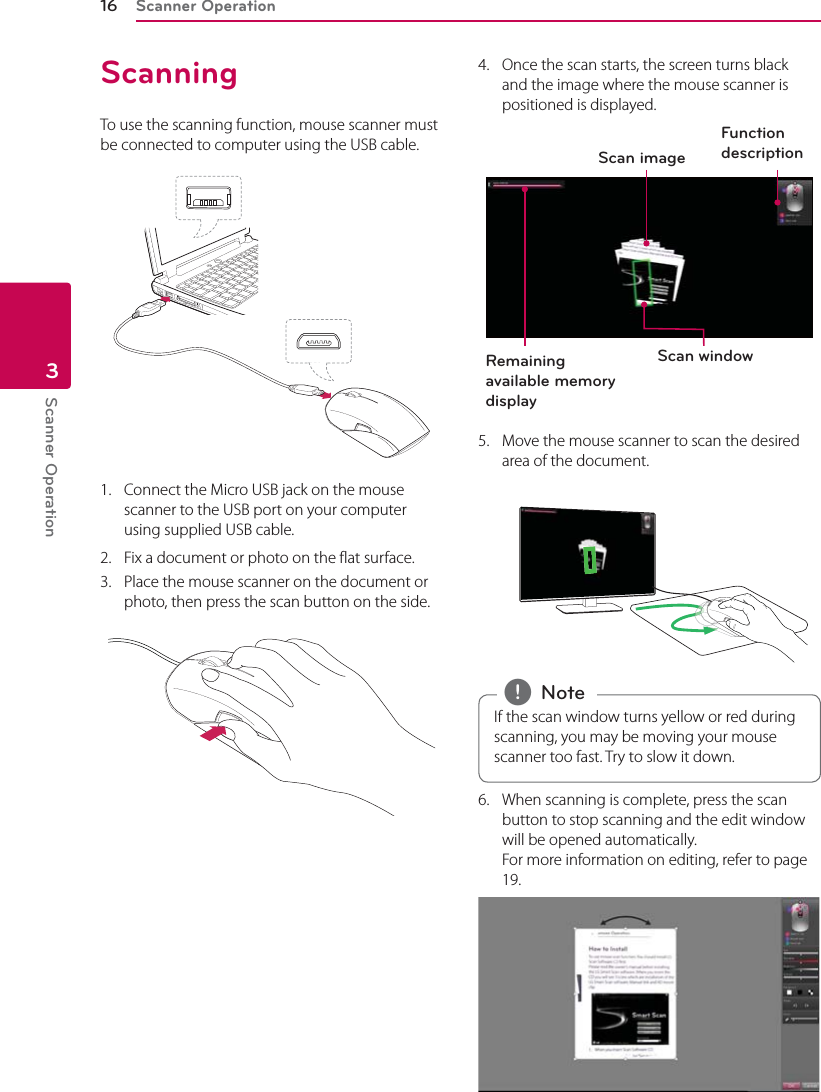 Scanner Operation16Scanner Operation3ScanningTo use the scanning function, mouse scanner must be connected to computer using the USB cable. 1.  Connect the Micro USB jack on the mouse scanner to the USB port on your computer using supplied USB cable. 2.  Fix a document or photo on the flat surface.3.  Place the mouse scanner on the document or photo, then press the scan button on the side.4.  Once the scan starts, the screen turns black and the image where the mouse scanner is positioned is displayed.Scan windowScan imageRemaining available memory displayFunction description 5.  Move the mouse scanner to scan the desired area of the document.If the scan window turns yellow or red during scanning, you may be moving your mouse scanner too fast. Try to slow it down. , Note6.  When scanning is complete, press the scan button to stop scanning and the edit window will be opened automatically. For more information on editing, refer to page 19. 
