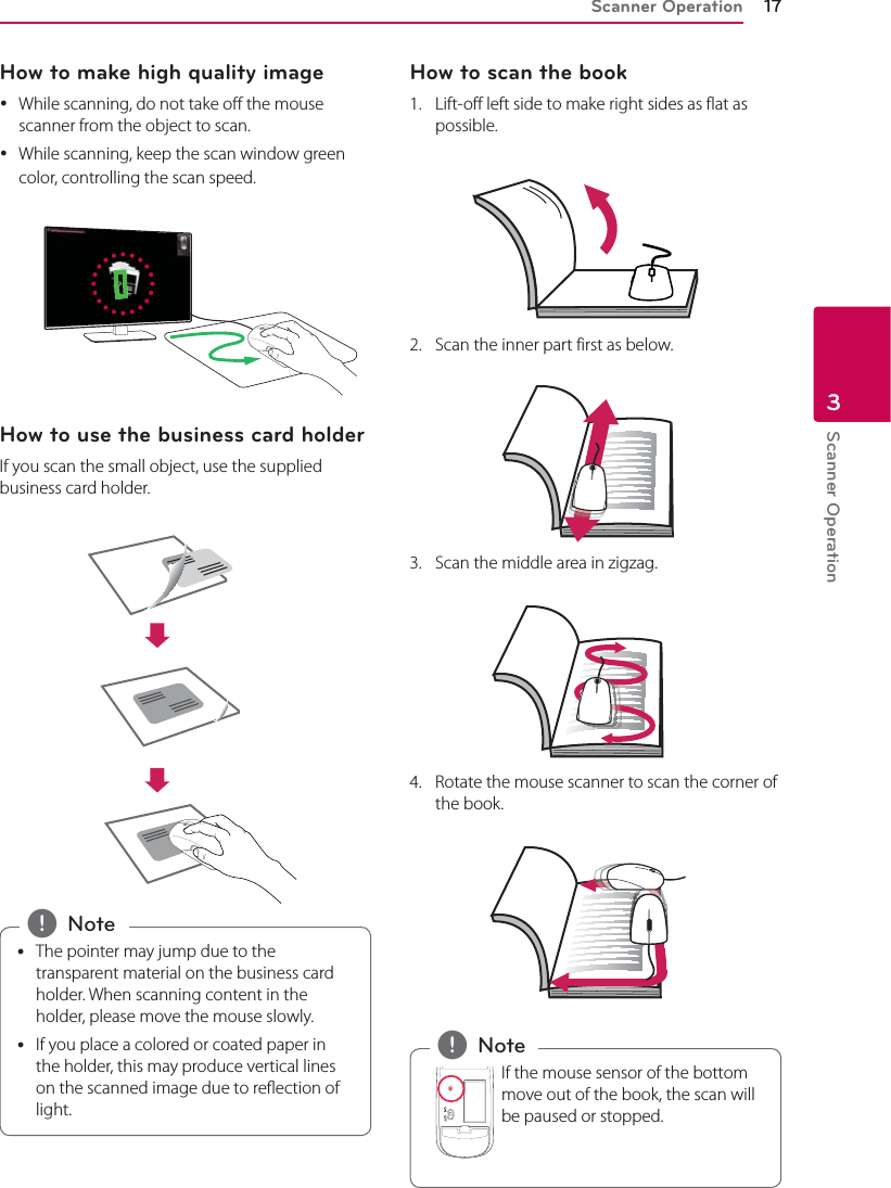 Scanner Operation 17Scanner Operation3How to make high quality image yWhile scanning, do not take o the mouse scanner from the object to scan. yWhile scanning, keep the scan window green color, controlling the scan speed. How to use the business card holderIf you scan the small object, use the supplied business card holder. yThe pointer may jump due to the transparent material on the business card holder. When scanning content in the holder, please move the mouse slowly.  yIf you place a colored or coated paper in the holder, this may produce vertical lines on the scanned image due to reection of light. , NoteHow to scan the book1.  Lift-off left side to make right sides as flat as possible. 2.  Scan the inner part first as below.3.  Scan the middle area in zigzag.4.  Rotate the mouse scanner to scan the corner of the book. If the mouse sensor of the bottom move out of the book, the scan will be paused or stopped. , Note