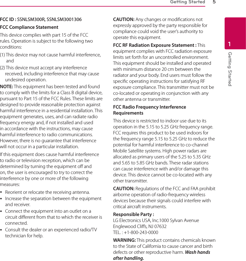 Getting Started 5Getting Started1FCC ID : SSNLSM300R, SSNLSM3001306FCC Compliance StatementThis device complies with part 15 of the FCC rules. Operation is subject to the following two conditions: (1) This device may not cause harmful interference, and(2) This device must accept any interference received, including interference that may cause undesired operation.NOTE: This equipment has been tested and found to comply with the limits for a Class B digital device, pursuant to Part 15 of the FCC Rules. These limits are designed to provide reasonable protection against harmful interference in a residential installation. This equipment generates, uses, and can radiate radio frequency energy and, if not installed and used in accordance with the instructions, may cause harmful interference to radio communications. However, there is no guarantee that interference will not occur in a particular installation.If this equipment does cause harmful interference to radio or television reception, which can be determined by turning the equipment off and on, the user is encouraged to try to correct the interference by one or more of the following measures:  yReorient or relocate the receiving antenna. yIncrease the separation between the equipment and receiver. yConnect the equipment into an outlet on a circuit dierent from that to which the receiver is connected. yConsult the dealer or an experienced radio/TV technician for help. CAUTION: Any changes or modications not expressly approved by the party responsible for compliance could void the user’s authority to operate this equipment.FCC RF Radiation Exposure Statement : This equipment complies with FCC radiation exposure limits set forth for an uncontrolled environment. This equipment should be installed and operated with minimum distance 20 cm between the radiator and your body. End users must follow the specic operating instructions for satisfying RF exposure compliance. This transmitter must not be co-located or operating in conjunction with any other antenna or transmitter.FCC Radio Frequency Interference Requirements This device is restricted to indoor use due to its operation in the 5.15 to 5.25 GHz frequency range.  FCC requires this product to be used indoors for the frequency range 5.15 to 5.25 GHz to reduce the potential for harmful interference to co-channel Mobile Satellite systems. High power radars are allocated as primary users of the 5.25 to 5.35 GHz and 5.65 to 5.85 GHz bands. These radar stations can cause interference with and/or damage this device. This device cannot be co-located with any other transmitter.CAUTION: Regulations of the FCC and FAA prohibit airborne operation of radio-frequency wireless devices because their signals could interfere with critical aircraft instruments.Responsible Party : LG Electronics USA, Inc.1000 Sylvan Avenue  Englewood Clis, NJ 07632 TEL. : +1-800-243-0000WARNING: This product contains chemicals known to the State of California to cause cancer and birth defects or other reproductive harm. Wash hands after handling. 