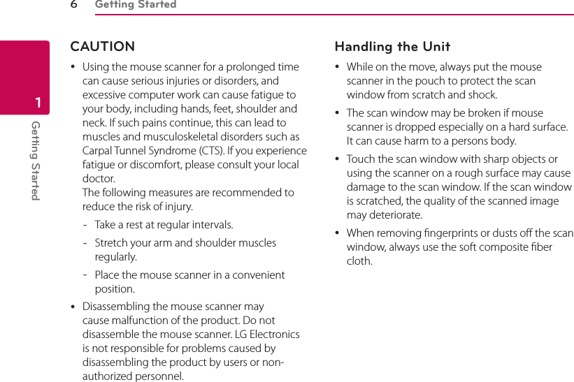 Getting Started6Getting Started1CAUTION yUsing the mouse scanner for a prolonged time can cause serious injuries or disorders, and excessive computer work can cause fatigue to your body, including hands, feet, shoulder and neck. If such pains continue, this can lead to muscles and musculoskeletal disorders such as Carpal Tunnel Syndrome (CTS). If you experience fatigue or discomfort, please consult your local doctor. The following measures are recommended to reduce the risk of injury. - Take a rest at regular intervals. - Stretch your arm and shoulder muscles regularly. - Place the mouse scanner in a convenient position. yDisassembling the mouse scanner may cause malfunction of the product. Do not disassemble the mouse scanner. LG Electronics is not responsible for problems caused by disassembling the product by users or non-authorized personnel.Handling the Unit yWhile on the move, always put the mouse scanner in the pouch to protect the scan window from scratch and shock. yThe scan window may be broken if mouse scanner is dropped especially on a hard surface. It can cause harm to a persons body. yTouch the scan window with sharp objects or using the scanner on a rough surface may cause damage to the scan window. If the scan window is scratched, the quality of the scanned image may deteriorate. yWhen removing ngerprints or dusts o the scan window, always use the soft composite ber cloth.