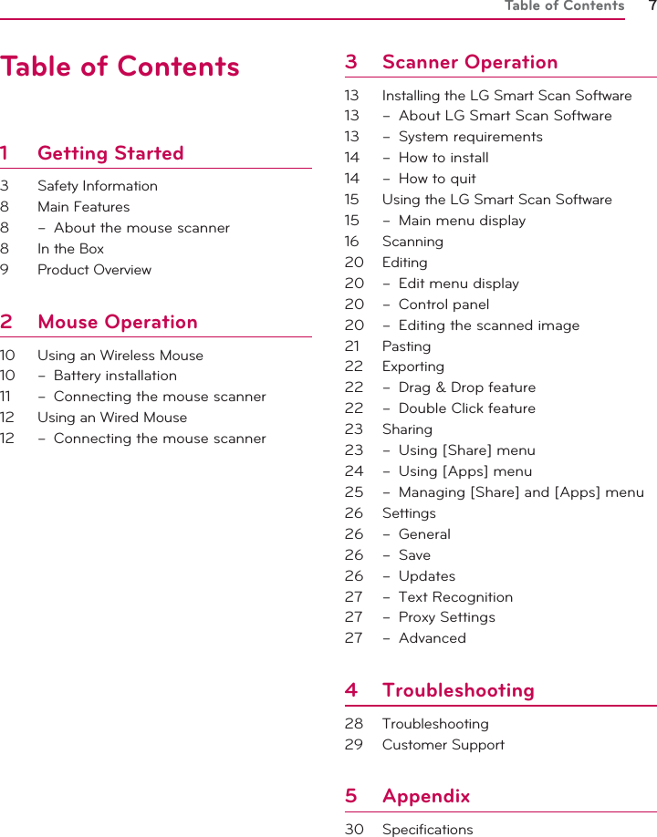 Table of Contents 712345Table of Contents1 Getting Started3 Safety Information8 Main Features8  –  About the mouse scanner8  In the Box9 Product Overview2 Mouse Operation10  Using an Wireless Mouse10 – Battery installation11  –  Connecting the mouse scanner 12  Using an Wired Mouse12  –  Connecting the mouse scanner 3 Scanner Operation13  Installing the LG Smart Scan Software13  –  About LG Smart Scan Software13 – System requirements14  –  How to install14  –  How to quit15  Using the LG Smart Scan Software15  –  Main menu display16 Scanning20 Editing20  –  Edit menu display20 – Control panel20  –  Editing the scanned image21 Pasting22 Exporting22  –  Drag &amp; Drop feature22  –  Double Click feature23 Sharing23  –  Using [Share] menu24  –  Using [Apps] menu25  –  Managing [Share] and [Apps] menu26 Settings26 – General26 – Save26 – Updates27 – Text Recognition27 – Proxy Settings27 – Advanced4 Troubleshooting28 Troubleshooting29 Customer Support5 Appendix30 Specifications