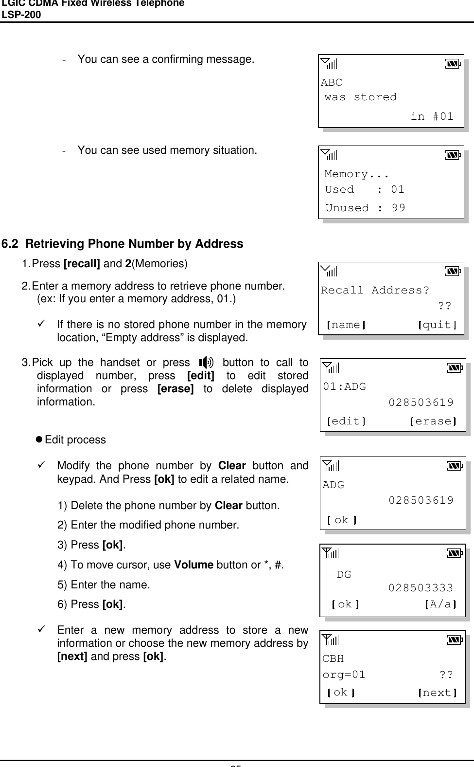 LGIC CDMA Fixed Wireless TelephoneLSP-20025ABCwas stored            in #01Memory...Unused : 99Used   : 01Recall Address?                ??quitname01:ADG         028503619eraseeditADG         028503619ok         028503333  DGok A/aCBHorg=01          ??ok next- You can see a confirming message.- You can see used memory situation.6.2  Retrieving Phone Number by Address1. Press [recall] and 2(Memories)2. Enter a memory address to retrieve phone number.(ex: If you enter a memory address, 01.)ü If there is no stored phone number in the memorylocation, “Empty address” is displayed.3. Pick up the handset or press     button to call todisplayed number, press [edit] to edit storedinformation or press [erase] to delete displayedinformation.l Edit processü Modify the phone number by Clear button andkeypad. And Press [ok] to edit a related name.1) Delete the phone number by Clear button.2) Enter the modified phone number.3) Press [ok].4) To move cursor, use Volume button or *, #.5) Enter the name.6) Press [ok].ü Enter a new memory address to store a newinformation or choose the new memory address by[next] and press [ok].