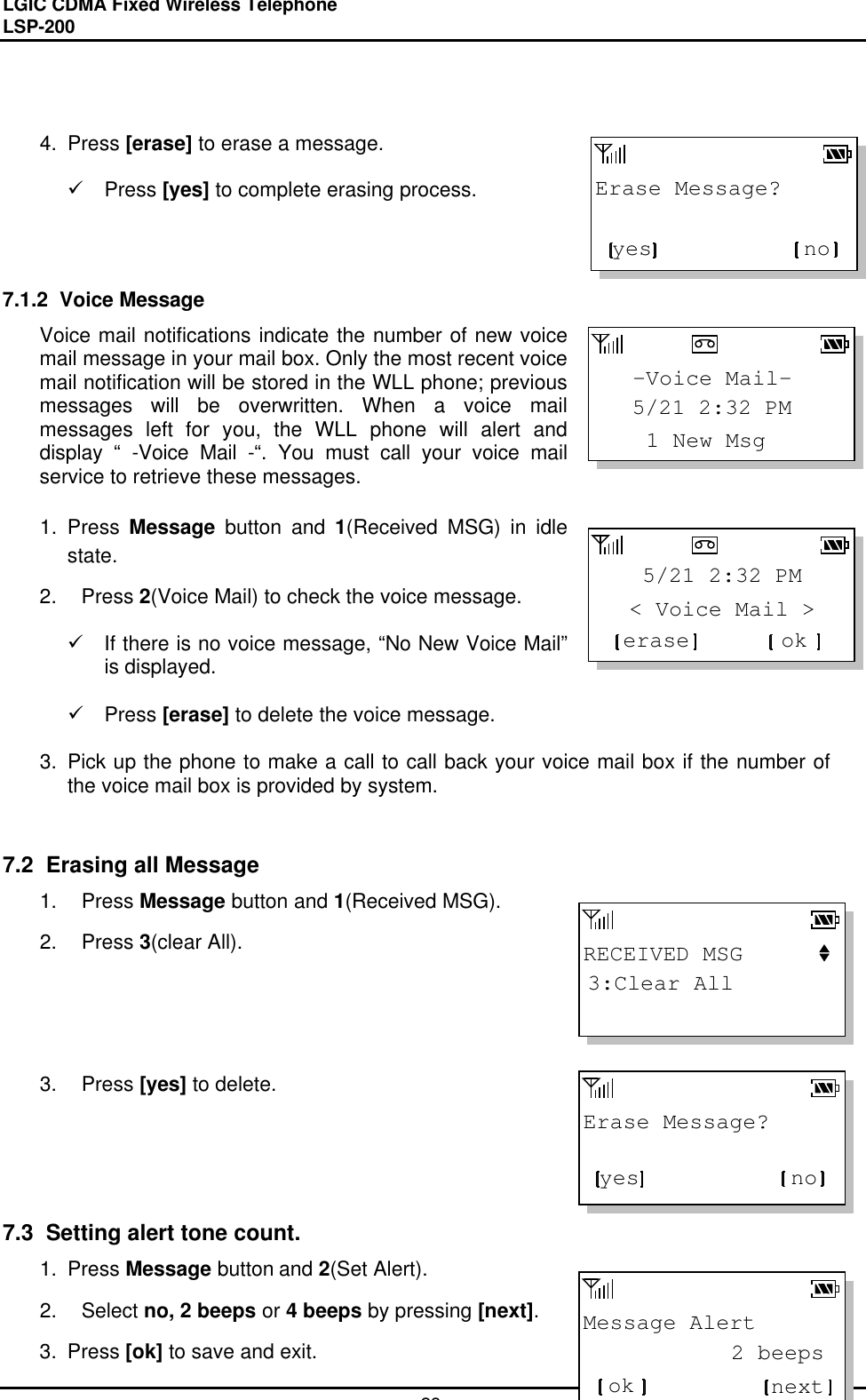 LGIC CDMA Fixed Wireless TelephoneLSP-20028RECEIVED MSG3:Clear AllMessage Alert           2 beepsok nextErase Message?yes no   -Voice Mail-    1 New Msg   5/21 2:32 PM  &lt; Voice Mail &gt;   5/21 2:32 PMerase okErase Message?yes no4. Press [erase] to erase a message.ü Press [yes] to complete erasing process.7.1.2  Voice MessageVoice mail notifications indicate the number of new voicemail message in your mail box. Only the most recent voicemail notification will be stored in the WLL phone; previousmessages will be overwritten. When a voice mailmessages left for you, the WLL phone will alert anddisplay “ -Voice Mail -“. You must call your voice mailservice to retrieve these messages.1. Press Message button and 1(Received MSG) in idlestate.2. Press 2(Voice Mail) to check the voice message.ü If there is no voice message, “No New Voice Mail”is displayed.ü Press [erase] to delete the voice message.3. Pick up the phone to make a call to call back your voice mail box if the number ofthe voice mail box is provided by system.7.2  Erasing all Message1. Press Message button and 1(Received MSG).2. Press 3(clear All).3. Press [yes] to delete.7.3  Setting alert tone count.1. Press Message button and 2(Set Alert).2. Select no, 2 beeps or 4 beeps by pressing [next].3. Press [ok] to save and exit.