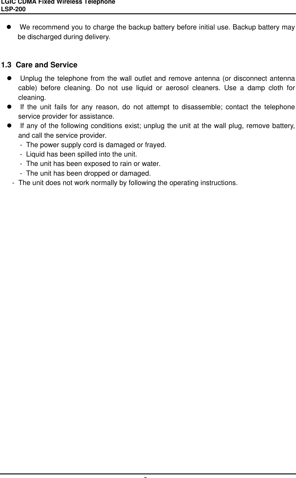 LGIC CDMA Fixed Wireless TelephoneLSP-2008l We recommend you to charge the backup battery before initial use. Backup battery maybe discharged during delivery.1.3  Care and Servicel Unplug the telephone from the wall outlet and remove antenna (or disconnect antennacable) before cleaning. Do not use liquid or aerosol cleaners. Use a damp cloth forcleaning.l If the unit fails for any reason, do not attempt to disassemble; contact the telephoneservice provider for assistance.l If any of the following conditions exist; unplug the unit at the wall plug, remove battery,and call the service provider. -  The power supply cord is damaged or frayed. -  Liquid has been spilled into the unit. -  The unit has been exposed to rain or water.-  The unit has been dropped or damaged.     -  The unit does not work normally by following the operating instructions.