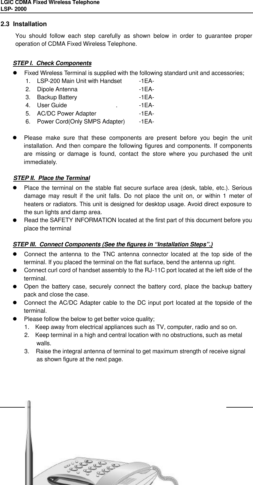 LGIC CDMA Fixed Wireless Telephone                                       LSP- 2000     10 2.3  Installation You should follow each step carefully as shown below in order to guarantee proper operation of CDMA Fixed Wireless Telephone.  STEP I.  Check Components l Fixed Wireless Terminal is supplied with the following standard unit and accessories; 1. LSP-200 Main Unit with Handset  -1EA- 2. Dipole Antenna   -1EA- 3. Backup Battery   -1EA- 4. User Guide   . -1EA- 5. AC/DC Power Adapter  -1EA- 6. Power Cord(Only SMPS Adapter) -1EA-  l Please make sure that these components are present before you begin the unit installation. And then compare the following figures and components. If components are missing or damage is found, contact the store where you purchased the unit immediately.   STEP II.  Place the Terminal l Place the terminal on the stable flat secure surface area (desk, table, etc.). Serious damage may result if the unit falls. Do not place the unit on, or within 1 meter of heaters or radiators. This unit is designed for desktop usage. Avoid direct exposure to the sun lights and damp area.  l Read the SAFETY INFORMATION located at the first part of this document before you place the terminal  STEP III.  Connect Components (See the figures in “Installation Steps”.) l Connect the antenna to the TNC antenna connector located at the top side of the terminal. If you placed the terminal on the flat surface, bend the antenna up right.  l Connect curl cord of handset assembly to the RJ-11C port located at the left side of the terminal. l Open the battery case, securely connect the battery cord, place the backup battery pack and close the case. l Connect the AC/DC Adapter cable to the DC input port located at the topside of the terminal. l Please follow the below to get better voice quality; 1.  Keep away from electrical appliances such as TV, computer, radio and so on. 2.  Keep terminal in a high and central location with no obstructions, such as metal       walls. 3.  Raise the integral antenna of terminal to get maximum strength of receive signal        as shown figure at the next page.       