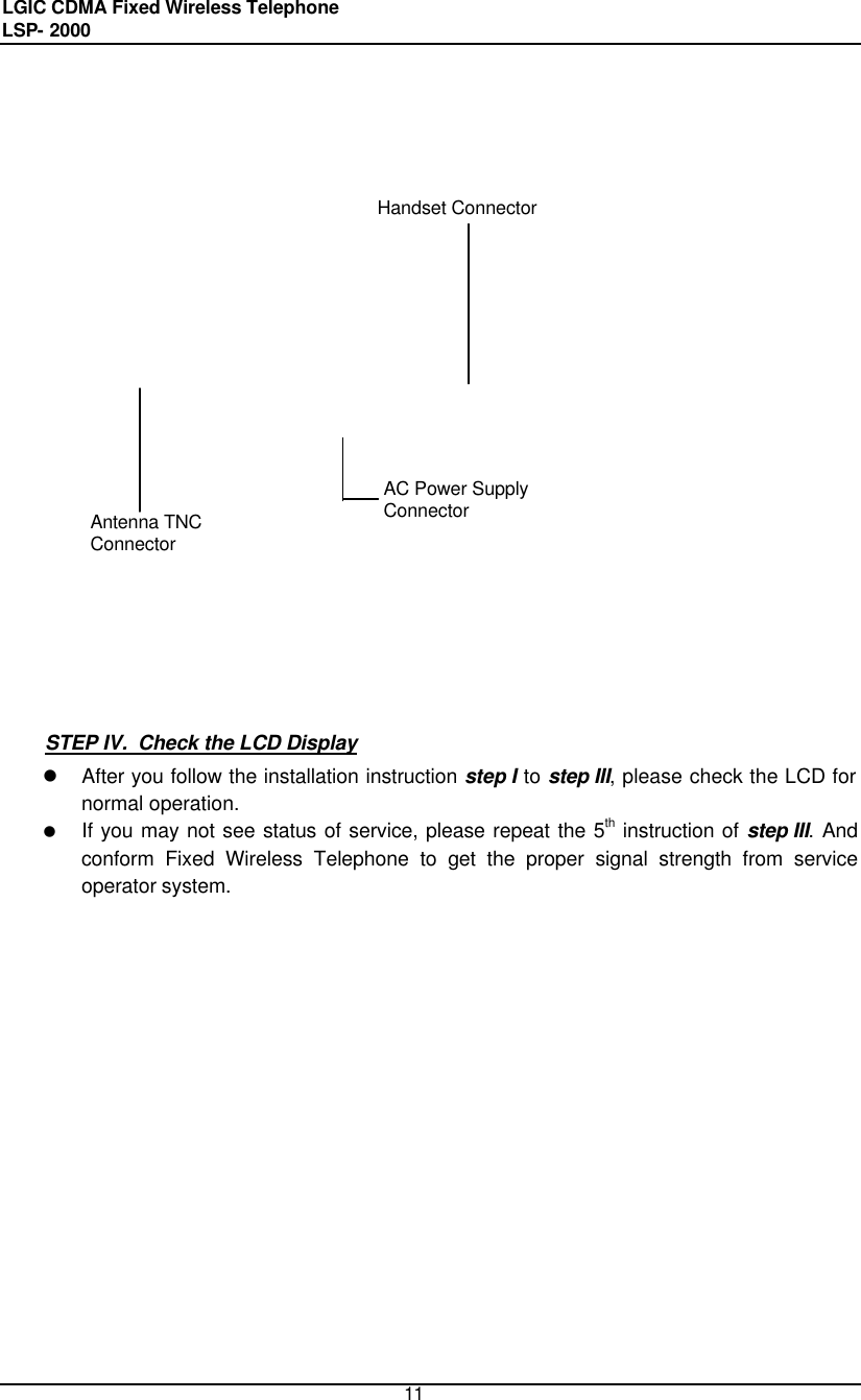 LGIC CDMA Fixed Wireless Telephone                                       LSP- 2000     11                                                 STEP IV.  Check the LCD Display l After you follow the installation instruction step I to step III, please check the LCD for normal operation.  l If you may not see status of service, please repeat the 5th instruction of step III. And conform Fixed Wireless Telephone to get the proper signal strength from service operator system.                 Antenna TNC Connector AC Power Supply Connector Handset Connector 