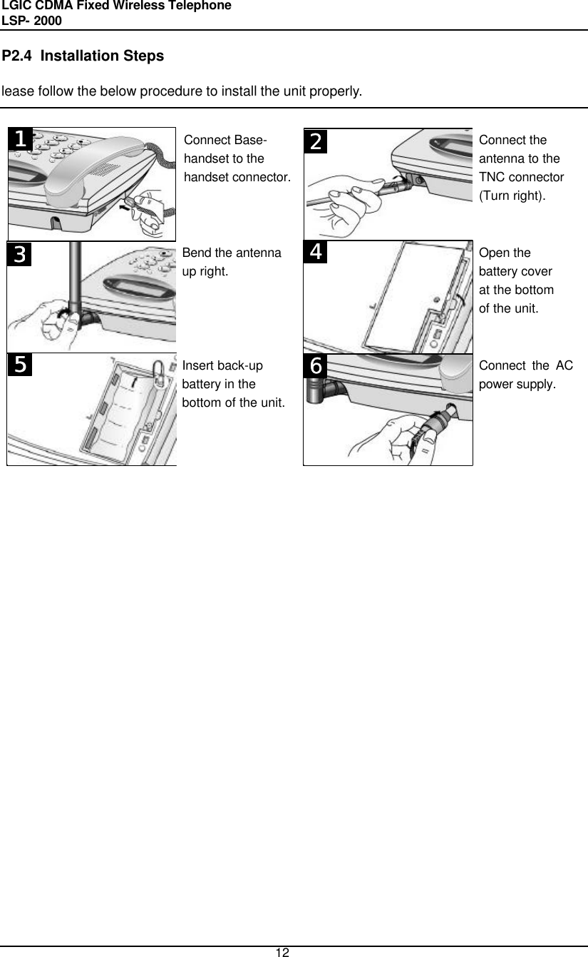 LGIC CDMA Fixed Wireless Telephone                                       LSP- 2000     12 P2.4  Installation Steps lease follow the below procedure to install the unit properly.    Connect Base- handset to the handset connector.       Connect the antenna to the TNC connector  (Turn right).   Bend the antenna  up right.       Open the battery cover at the bottom of the unit.  Insert back-up  battery in the bottom of the unit.       Connect the AC power supply.                               111 122133155 144166