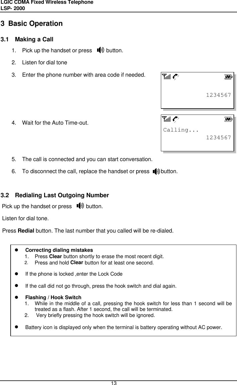 LGIC CDMA Fixed Wireless Telephone                                       LSP- 2000     13 12345671234567Calling...3  Basic Operation  3.1 Making a Call 1. Pick up the handset or press     button.  2. Listen for dial tone 3. Enter the phone number with area code if needed.    4. Wait for the Auto Time-out.    5. The call is connected and you can start conversation. 6. To disconnect the call, replace the handset or press    button.   3.2 Redialing Last Outgoing Number Pick up the handset or press     button. Listen for dial tone. Press Redial button. The last number that you called will be re-dialed.  l Correcting dialing mistakes 1. Press Clear button shortly to erase the most recent digit. 2. Press and hold Clear button for at least one second.  l If the phone is locked ,enter the Lock Code   l If the call did not go through, press the hook switch and dial again.  l Flashing / Hook Switch 1. While in the middle of a call, pressing the hook switch for less than 1 second will be treated as a flash. After 1 second, the call will be terminated. 2. Very briefly pressing the hook switch will be ignored.  l Battery icon is displayed only when the terminal is battery operating without AC power.  