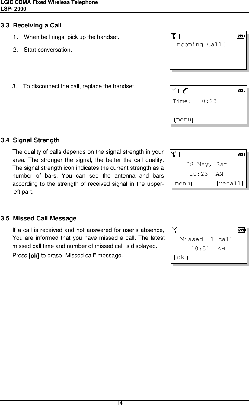 LGIC CDMA Fixed Wireless Telephone                                       LSP- 2000     14     10:51  AM Missed  1 callokIncoming Call!    10:23  AM    08 May, Satmenu recall3.3  Receiving a Call 1.  When bell rings, pick up the handset.  2.  Start conversation.    3.  To disconnect the call, replace the handset.       3.4  Signal Strength The quality of calls depends on the signal strength in your area. The stronger the signal, the better the call quality. The signal strength icon indicates the current strength as a number of bars. You can see the antenna and bars according to the strength of received signal in the upper-left part.    3.5  Missed Call Message If a call is received and not answered for user’s absence, You are informed that you have missed a call. The latest missed call time and number of missed call is displayed. Press [ok] to erase “Missed call” message. Time:   0:23 menu 