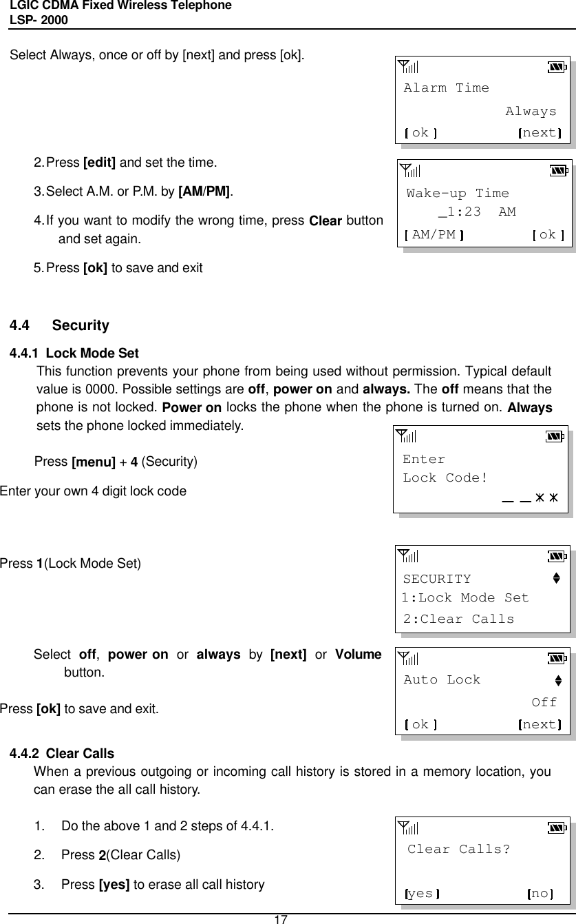 LGIC CDMA Fixed Wireless Telephone                                       LSP- 2000     17 EnterLock Code!SECURITY1:Lock Mode Set2:Clear CallsAlarm TimenextokAlwaysWake-up Time    _1:23  AMokAM/PMAuto LocknextokOffClear Calls?noyesSelect Always, once or off by [next] and press [ok].     2. Press [edit] and set the time. 3. Select A.M. or P.M. by [AM/PM].  4. If you want to modify the wrong time, press Clear button and set again. 5. Press [ok] to save and exit   4.4 Security 4.4.1  Lock Mode Set This function prevents your phone from being used without permission. Typical default value is 0000. Possible settings are off, power on and always. The off means that the phone is not locked. Power on locks the phone when the phone is turned on. Always sets the phone locked immediately.   Press [menu] + 4 (Security) Enter your own 4 digit lock code     Press 1(Lock Mode Set)      Select off, power on or always by [next] or Volume button.  Press [ok] to save and exit.   4.4.2  Clear Calls  When a previous outgoing or incoming call history is stored in a memory location, you can erase the all call history.   1. Do the above 1 and 2 steps of 4.4.1. 2. Press 2(Clear Calls) 3. Press [yes] to erase all call history 