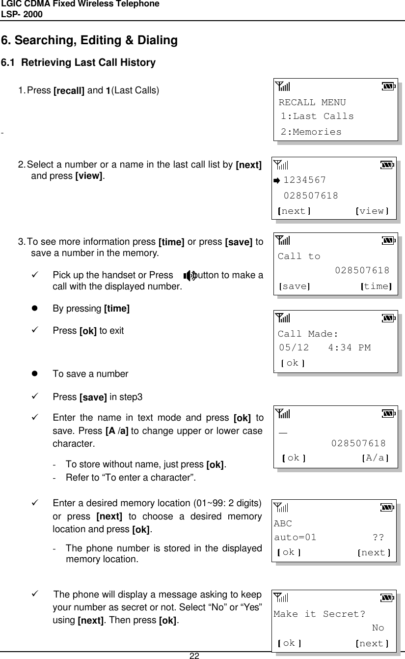 LGIC CDMA Fixed Wireless Telephone                                       LSP- 2000     22 RECALL MENU2:Memories1:Last CallsCall to 028507618save timeCall Made:05/12   4:34 PMok         028507618ok A/aABCauto=01         ??ok nextMake it Secret?                Nook next 1234567 028507618viewnext6. Searching, Editing &amp; Dialing 6.1  Retrieving Last Call History  1. Press [recall] and 1(Last Calls)     -   2. Select a number or a name in the last call list by [next] and press [view].       3. To see more information press [time] or press [save] to save a number in the memory.   ü Pick up the handset or Press    button to make a call with the displayed number.  l By pressing [time]   ü Press [ok] to exit    l To save a number  ü Press [save] in step3 ü Enter the name in text mode and press [ok] to save. Press [A /a] to change upper or lower case character.  - To store without name, just press [ok].  - Refer to “To enter a character”.  ü Enter a desired memory location (01~99: 2 digits) or press [next] to choose a desired memory location and press [ok].  - The phone number is stored in the displayed memory location.   ü The phone will display a message asking to keep your number as secret or not. Select “No” or “Yes” using [next]. Then press [ok].   