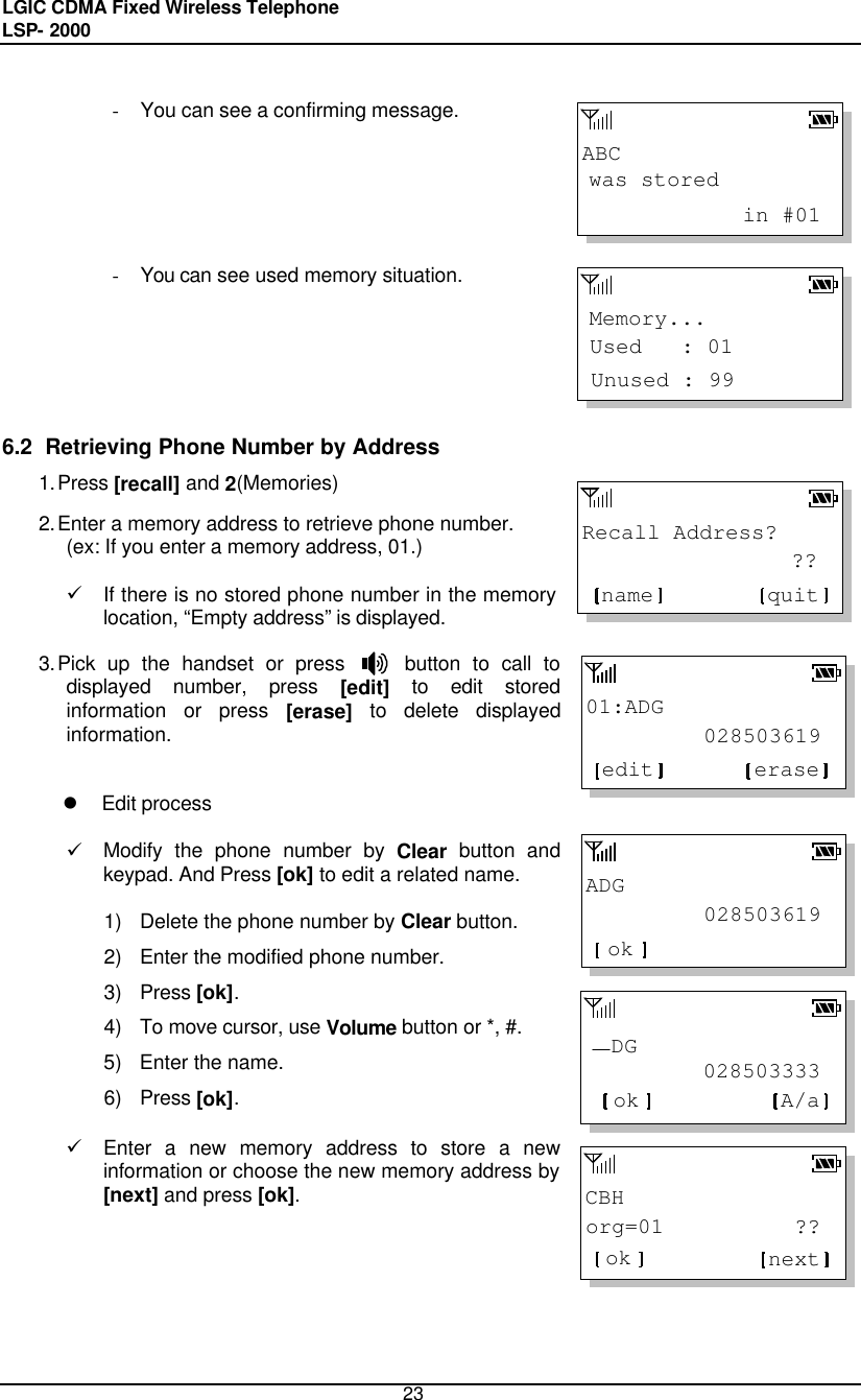 LGIC CDMA Fixed Wireless Telephone                                       LSP- 2000     23 ABCwas stored            in #01Memory...Unused : 99Used   : 01Recall Address?                ??quitname01:ADG         028503619eraseeditADG         028503619ok         028503333  DGok A/aCBHorg=01          ??ok next - You can see a confirming message.       - You can see used memory situation.        6.2  Retrieving Phone Number by Address 1. Press [recall] and 2(Memories)  2. Enter a memory address to retrieve phone number. (ex: If you enter a memory address, 01.)  ü If there is no stored phone number in the memory location, “Empty address” is displayed.  3. Pick up the handset or press     button to call to displayed number, press [edit] to edit stored information or press [erase] to delete displayed information.    l Edit process  ü Modify the phone number by Clear button and keypad. And Press [ok] to edit a related name.  1) Delete the phone number by Clear button. 2) Enter the modified phone number. 3) Press [ok]. 4) To move cursor, use Volume button or *, #.  5) Enter the name.  6) Press [ok]. ü Enter a new memory address to store a new information or choose the new memory address by [next] and press [ok].        