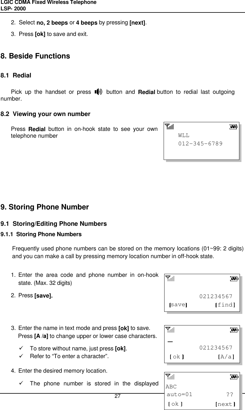 LGIC CDMA Fixed Wireless Telephone                                       LSP- 2000     27 012-345-6789WLL         021234567findsave         021234567ok A/aABCauto=01         ??ok next2. Select no, 2 beeps or 4 beeps by pressing [next]. 3. Press [ok] to save and exit.   8. Beside Functions  8.1  Redial   Pick up the handset or press     button and Redial button to redial last outgoing number.  8.2  Viewing your own number  Press Redial button in on-hook state to see your own telephone number           9. Storing Phone Number  9.1  Storing/Editing Phone Numbers 9.1.1  Storing Phone Numbers  Frequently used phone numbers can be stored on the memory locations (01~99: 2 digits) and you can make a call by pressing memory location number in off-hook state.  1. Enter the area code and phone number in on-hook state. (Max. 32 digits)  2. Press [save].    3. Enter the name in text mode and press [ok] to save.   Press [A /a] to change upper or lower case characters.  ü To store without name, just press [ok]. ü Refer to “To enter a character”. 4. Enter the desired memory location. ü The phone number is stored in the displayed 