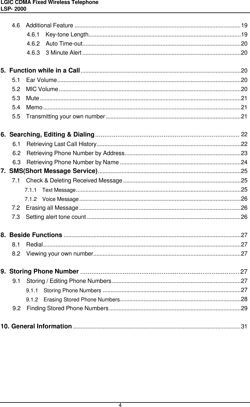 LGIC CDMA Fixed Wireless Telephone                                       LSP- 2000     4 4.6  Additional Feature ..........................................................................................................19 4.6.1  Key-tone Length.................................................................................................19 4.6.2  Auto Time-out.....................................................................................................20 4.6.3  3 Minute Alert.....................................................................................................20  5.  Function while in a Call......................................................................................................20 5.1  Ear Volume.....................................................................................................................20 5.2  MIC Volume....................................................................................................................20 5.3  Mute................................................................................................................................21 5.4  Memo..............................................................................................................................21 5.5  Transmitting your own number......................................................................................21  6.  Searching, Editing &amp; Dialing.............................................................................. 22 6.1  Retrieving Last Call History............................................................................................22 6.2  Retrieving Phone Number by Address..........................................................................23 6.3  Retrieving Phone Number by Name .............................................................................24 7.  SMS(Short Message Service)...........................................................................................25 7.1  Check &amp; Deleting Received Message...........................................................................25 7.1.1  Text Message.........................................................................................................25 7.1.2  Voice Message.......................................................................................................26 7.2  Erasing all Message.......................................................................................................26 7.3  Setting alert tone count ..................................................................................................26  8.  Beside Functions .................................................................................................................27 8.1  Redial..............................................................................................................................27 8.2  Viewing your own number..............................................................................................27  9.  Storing Phone Number ......................................................................................27 9.1  Storing / Editing Phone Numbers..................................................................................27 9.1.1  Storing Phone Numbers ........................................................................................27 9.1.2  Erasing Stored Phone Numbers.............................................................................28 9.2  Finding Stored Phone Numbers....................................................................................29  10. General Information ...........................................................................................................31      