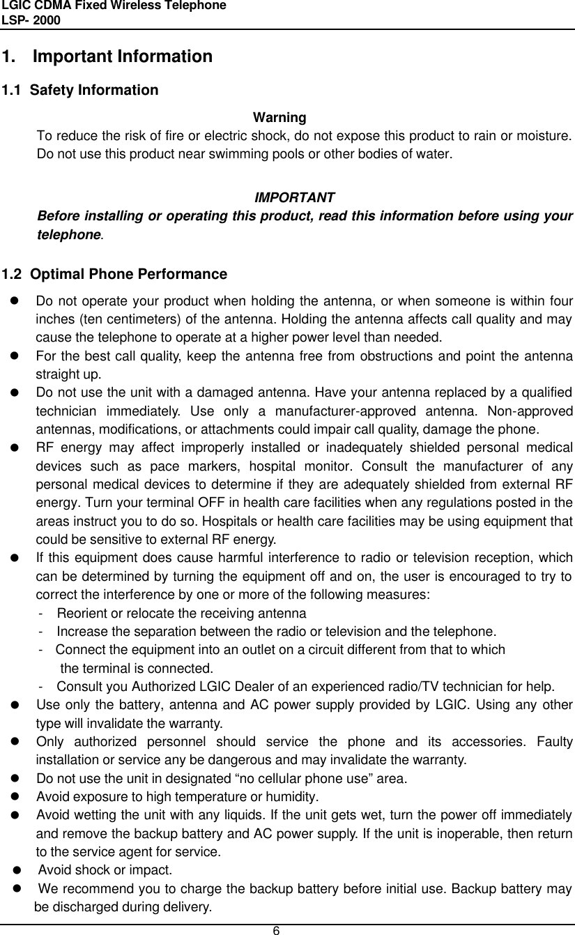 LGIC CDMA Fixed Wireless Telephone                                       LSP- 2000     6 1. Important Information  1.1  Safety Information   Warning To reduce the risk of fire or electric shock, do not expose this product to rain or moisture. Do not use this product near swimming pools or other bodies of water.  IMPORTANT Before installing or operating this product, read this information before using your telephone.  1.2  Optimal Phone Performance l Do not operate your product when holding the antenna, or when someone is within four inches (ten centimeters) of the antenna. Holding the antenna affects call quality and may cause the telephone to operate at a higher power level than needed.  l For the best call quality, keep the antenna free from obstructions and point the antenna straight up. l Do not use the unit with a damaged antenna. Have your antenna replaced by a qualified technician immediately. Use only a manufacturer-approved antenna. Non-approved antennas, modifications, or attachments could impair call quality, damage the phone. l RF energy may affect improperly installed or inadequately shielded personal medical devices such as pace markers, hospital monitor. Consult the manufacturer of any personal medical devices to determine if they are adequately shielded from external RF energy. Turn your terminal OFF in health care facilities when any regulations posted in the areas instruct you to do so. Hospitals or health care facilities may be using equipment that could be sensitive to external RF energy. l If this equipment does cause harmful interference to radio or television reception, which can be determined by turning the equipment off and on, the user is encouraged to try to correct the interference by one or more of the following measures: -  Reorient or relocate the receiving antenna -  Increase the separation between the radio or television and the telephone. - Connect the equipment into an outlet on a circuit different from that to which  the terminal is connected. -  Consult you Authorized LGIC Dealer of an experienced radio/TV technician for help. l Use only the battery, antenna and AC power supply provided by LGIC. Using any other type will invalidate the warranty. l Only authorized personnel should service the phone and its accessories. Faulty installation or service any be dangerous and may invalidate the warranty. l Do not use the unit in designated “no cellular phone use” area. l Avoid exposure to high temperature or humidity. l Avoid wetting the unit with any liquids. If the unit gets wet, turn the power off immediately and remove the backup battery and AC power supply. If the unit is inoperable, then return to the service agent for service. l Avoid shock or impact. l We recommend you to charge the backup battery before initial use. Backup battery may be discharged during delivery. 