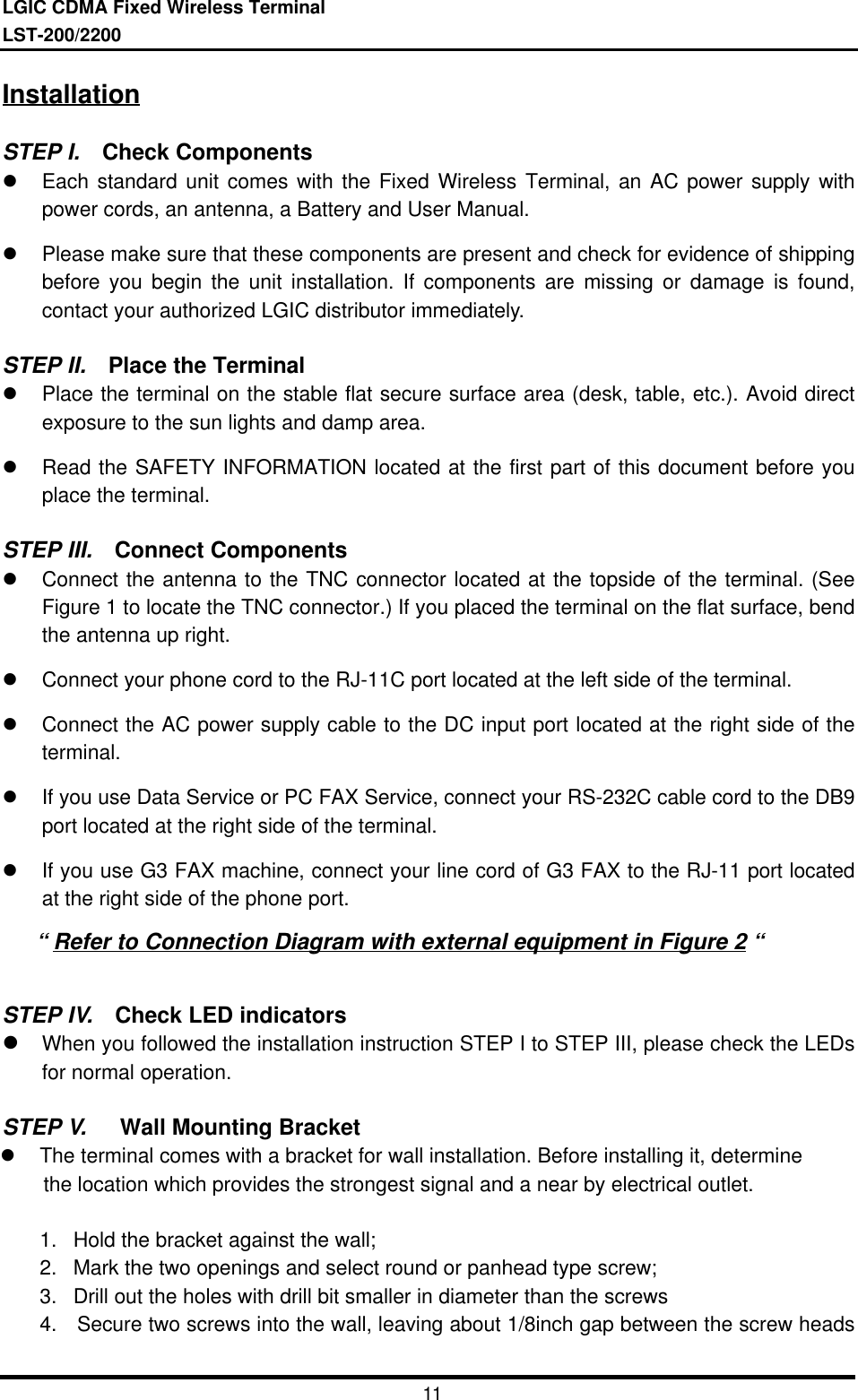 LGIC CDMA Fixed Wireless TerminalLST-200/220011InstallationSTEP I.  Check Componentsl Each standard unit comes with the Fixed Wireless Terminal, an AC power supply withpower cords, an antenna, a Battery and User Manual.l Please make sure that these components are present and check for evidence of shippingbefore you begin the unit installation. If components are missing or damage is found,contact your authorized LGIC distributor immediately.STEP II.  Place the Terminall Place the terminal on the stable flat secure surface area (desk, table, etc.). Avoid directexposure to the sun lights and damp area.l Read the SAFETY INFORMATION located at the first part of this document before youplace the terminal.STEP III.  Connect Componentsl Connect the antenna to the TNC connector located at the topside of the terminal. (SeeFigure 1 to locate the TNC connector.) If you placed the terminal on the flat surface, bendthe antenna up right.l Connect your phone cord to the RJ-11C port located at the left side of the terminal.l Connect the AC power supply cable to the DC input port located at the right side of theterminal.l If you use Data Service or PC FAX Service, connect your RS-232C cable cord to the DB9port located at the right side of the terminal.l If you use G3 FAX machine, connect your line cord of G3 FAX to the RJ-11 port locatedat the right side of the phone port.   “ Refer to Connection Diagram with external equipment in Figure 2 “STEP IV.  Check LED indicatorsl When you followed the installation instruction STEP I to STEP III, please check the LEDsfor normal operation.STEP V.   Wall Mounting Bracketl The terminal comes with a bracket for wall installation. Before installing it, determine    the location which provides the strongest signal and a near by electrical outlet.1. Hold the bracket against the wall;2. Mark the two openings and select round or panhead type screw;3. Drill out the holes with drill bit smaller in diameter than the screws4. Secure two screws into the wall, leaving about 1/8inch gap between the screw heads