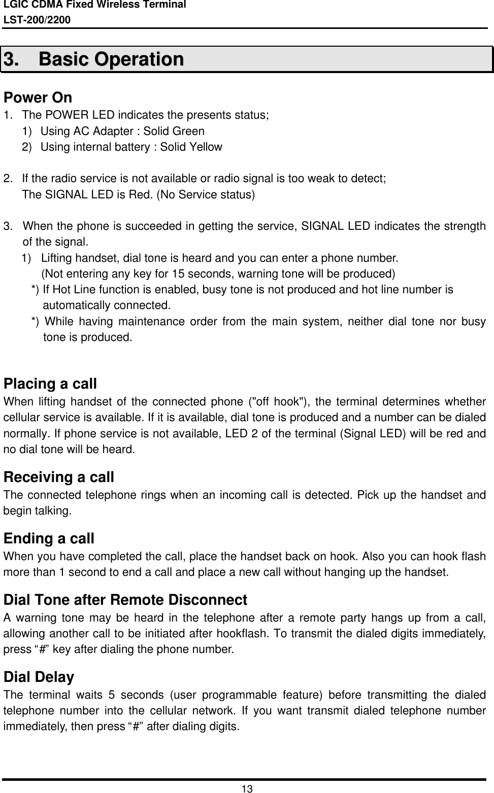 LGIC CDMA Fixed Wireless TerminalLST-200/22001333..    BBaassiicc  OOppeerraattiioonnPower On1.  The POWER LED indicates the presents status;1) Using AC Adapter : Solid Green2) Using internal battery : Solid Yellow2.  If the radio service is not available or radio signal is too weak to detect;The SIGNAL LED is Red. (No Service status)3. When the phone is succeeded in getting the service, SIGNAL LED indicates the strengthof the signal.1) Lifting handset, dial tone is heard and you can enter a phone number.  (Not entering any key for 15 seconds, warning tone will be produced)*) If Hot Line function is enabled, busy tone is not produced and hot line number is  automatically connected.*) While having maintenance order from the main system, neither dial tone nor busytone is produced.Placing a callWhen lifting handset of the connected phone (&quot;off hook&quot;), the terminal determines whethercellular service is available. If it is available, dial tone is produced and a number can be dialednormally. If phone service is not available, LED 2 of the terminal (Signal LED) will be red andno dial tone will be heard.Receiving a callThe connected telephone rings when an incoming call is detected. Pick up the handset andbegin talking.Ending a callWhen you have completed the call, place the handset back on hook. Also you can hook flashmore than 1 second to end a call and place a new call without hanging up the handset.Dial Tone after Remote DisconnectA warning tone may be heard in the telephone after a remote party hangs up from a call,allowing another call to be initiated after hookflash. To transmit the dialed digits immediately,press “#” key after dialing the phone number.Dial DelayThe terminal waits 5 seconds (user programmable feature) before transmitting the dialedtelephone number into the cellular network. If you want transmit dialed telephone numberimmediately, then press “#” after dialing digits.