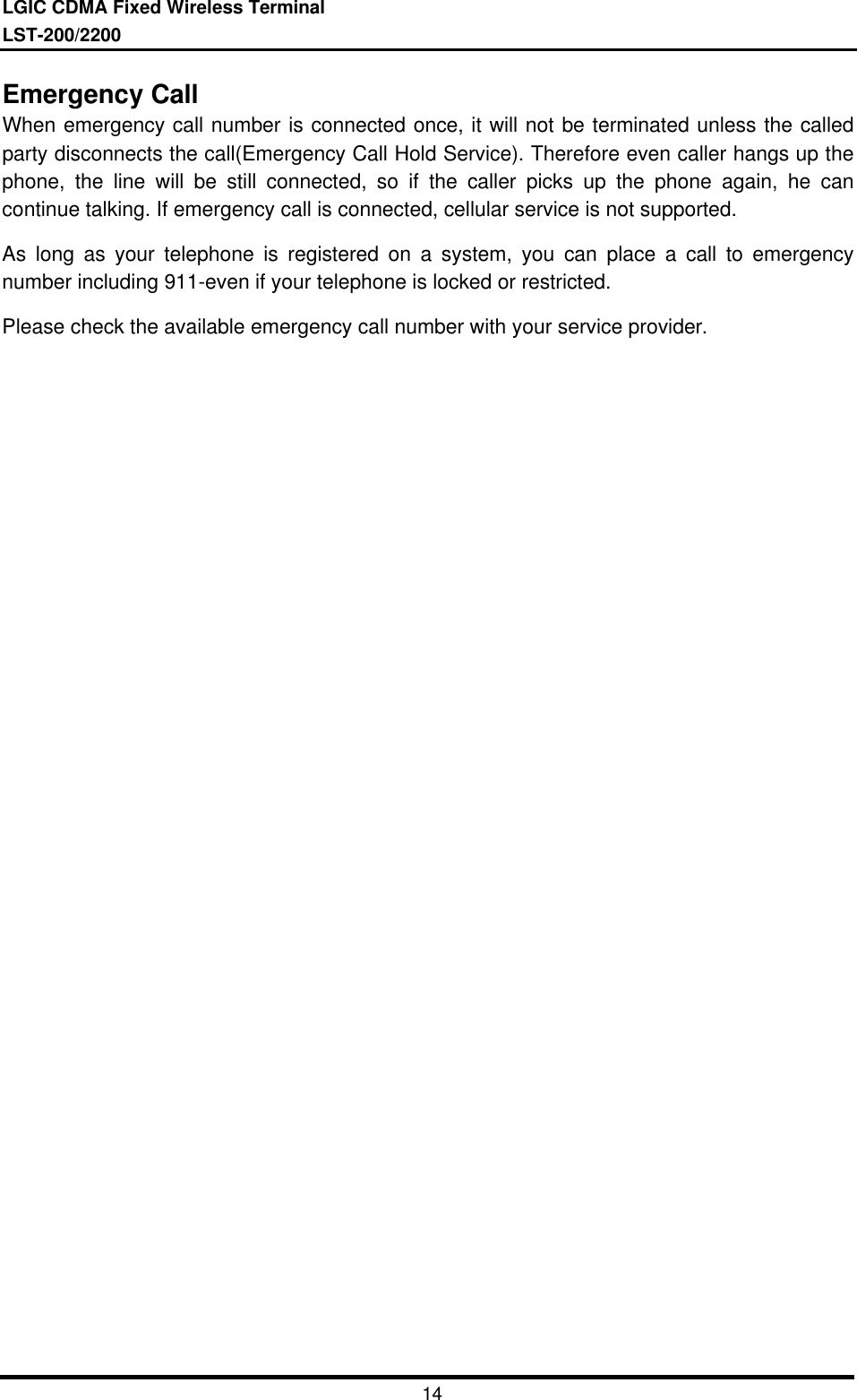 LGIC CDMA Fixed Wireless TerminalLST-200/220014Emergency CallWhen emergency call number is connected once, it will not be terminated unless the calledparty disconnects the call(Emergency Call Hold Service). Therefore even caller hangs up thephone, the line will be still connected, so if the caller picks up the phone again, he cancontinue talking. If emergency call is connected, cellular service is not supported.As long as your telephone is registered on a system, you can place a call to emergencynumber including 911-even if your telephone is locked or restricted.Please check the available emergency call number with your service provider.