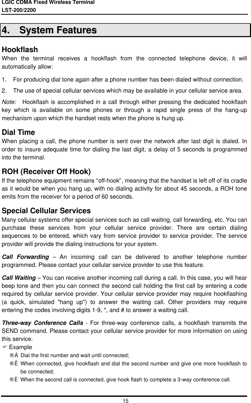 LGIC CDMA Fixed Wireless TerminalLST-200/22001544..    SSyysstteemm  FFeeaattuurreessHookflashWhen the terminal receives a hookflash from the connected telephone device, it willautomatically allow:1. For producing dial tone again after a phone number has been dialed without connection.2. The use of special cellular services which may be available in your cellular service area.Note:  Hookflash is accomplished in a call through either pressing the dedicated hookflashkey which is available on some phones or through a rapid single press of the hang-upmechanism upon which the handset rests when the phone is hung up.Dial TimeWhen placing a call, the phone number is sent over the network after last digit is dialed. Inorder to insure adequate time for dialing the last digit, a delay of 5 seconds is programmedinto the terminal.ROH (Receiver Off Hook)If the telephone equipment remains “off-hook”, meaning that the handset is left off of its cradleas it would be when you hang up, with no dialing activity for about 45 seconds, a ROH toneemits from the receiver for a period of 60 seconds.Special Cellular ServicesMany cellular systems offer special services such as call waiting, call forwarding, etc. You canpurchase these services from your cellular service provider. There are certain dialingsequences to be entered, which vary from service provider to service provider. The serviceprovider will provide the dialing instructions for your system.Call Forwarding – An incoming call can be delivered to another telephone numberprogrammed. Please contact your cellular service provider to use this feature.Call Waiting – You can receive another incoming call during a call. In this case, you will hearbeep tone and then you can connect the second call holding the first call by entering a coderequired by cellular service provider. Your cellular service provider may require hookflashing(a quick, simulated &quot;hang up&quot;) to answer the waiting call. Other providers may requireentering the codes involving digits 1-9, *, and # to answer a waiting call.Three-way Conference Calls - For three-way conference calls, a hookflash transmits theSEND command. Please contact your cellular service provider for more information on usingthis service.F Example¨ç Dial the first number and wait until connected;¨è When connected, give hookflash and dial the second number and give one more hookflash tobe connected;¨é When the second call is connected, give hook flash to complete a 3-way conference call.