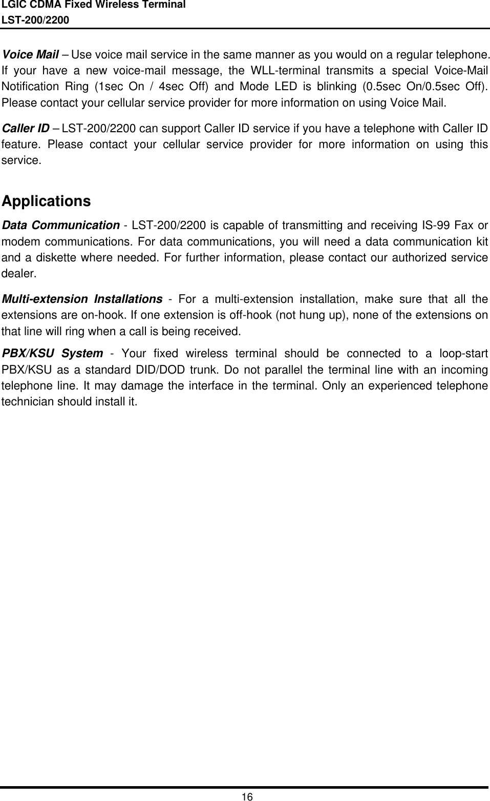LGIC CDMA Fixed Wireless TerminalLST-200/220016Voice Mail – Use voice mail service in the same manner as you would on a regular telephone.If your have a new voice-mail message, the WLL-terminal transmits a special Voice-MailNotification Ring (1sec On / 4sec Off) and Mode LED is blinking (0.5sec On/0.5sec Off).Please contact your cellular service provider for more information on using Voice Mail.Caller ID – LST-200/2200 can support Caller ID service if you have a telephone with Caller IDfeature. Please contact your cellular service provider for more information on using thisservice.ApplicationsData Communication - LST-200/2200 is capable of transmitting and receiving IS-99 Fax ormodem communications. For data communications, you will need a data communication kitand a diskette where needed. For further information, please contact our authorized servicedealer.Multi-extension Installations - For a multi-extension installation, make sure that all theextensions are on-hook. If one extension is off-hook (not hung up), none of the extensions onthat line will ring when a call is being received.PBX/KSU System - Your fixed wireless terminal should be connected to a loop-startPBX/KSU as a standard DID/DOD trunk. Do not parallel the terminal line with an incomingtelephone line. It may damage the interface in the terminal. Only an experienced telephonetechnician should install it.