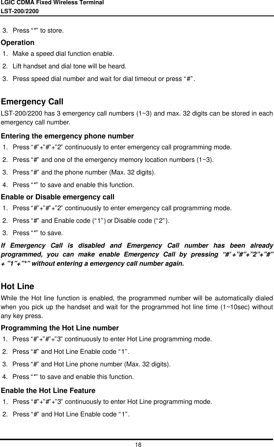 LGIC CDMA Fixed Wireless TerminalLST-200/2200183. Press “*” to store.Operation1. Make a speed dial function enable.2. Lift handset and dial tone will be heard.3. Press speed dial number and wait for dial timeout or press “#”.Emergency CallLST-200/2200 has 3 emergency call numbers (1~3) and max. 32 digits can be stored in eachemergency call number.Entering the emergency phone number1. Press “#”+”#”+”2” continuously to enter emergency call programming mode.2. Press “#” and one of the emergency memory location numbers (1~3).3. Press “#” and the phone number (Max. 32 digits).4. Press “*” to save and enable this function.Enable or Disable emergency call1. Press “#”+”#”+”2” continuously to enter emergency call programming mode.2. Press “#” and Enable code (“1”) or Disable code (“2”).3. Press “*” to save.If Emergency Call is disabled and Emergency Call number has been alreadyprogrammed, you can make enable Emergency Call by pressing “#’+”#”+”2”+”#”+ ”1”+”*” without entering a emergency call number again.Hot LineWhile the Hot line function is enabled, the programmed number will be automatically dialedwhen you pick up the handset and wait for the programmed hot line time (1~10sec) withoutany key press.Programming the Hot Line number1. Press “#”+”#”+”3” continuously to enter Hot Line programming mode.2. Press “#” and Hot Line Enable code “1”.3. Press “#” and Hot Line phone number (Max. 32 digits).4. Press “*” to save and enable this function.Enable the Hot Line Feature1. Press “#”+”#”+”3” continuously to enter Hot Line programming mode.2. Press “#” and Hot Line Enable code “1”.