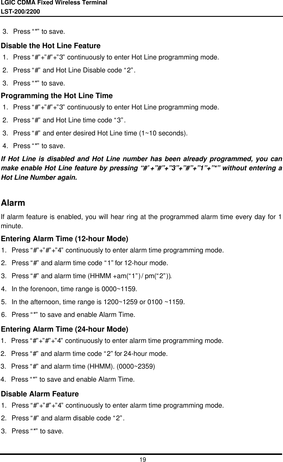 LGIC CDMA Fixed Wireless TerminalLST-200/2200193. Press “*” to save.Disable the Hot Line Feature1. Press “#”+”#”+”3” continuously to enter Hot Line programming mode.2. Press “#” and Hot Line Disable code “2”.3. Press “*” to save.Programming the Hot Line Time1. Press “#”+”#”+”3” continuously to enter Hot Line programming mode.2. Press “#” and Hot Line time code “3”.3. Press “#” and enter desired Hot Line time (1~10 seconds).4. Press “*” to save.If Hot Line is disabled and Hot Line number has been already programmed, you canmake enable Hot Line feature by pressing “#’+”#”+”3”+”#”+”1”+”*” without entering aHot Line Number again.AlarmIf alarm feature is enabled, you will hear ring at the programmed alarm time every day for 1minute.Entering Alarm Time (12-hour Mode)1. Press “#”+”#”+”4” continuously to enter alarm time programming mode.2. Press “#” and alarm time code “1” for 12-hour mode.3. Press “#” and alarm time (HHMM +am(“1”) / pm(“2”)).4. In the forenoon, time range is 0000~1159.5. In the afternoon, time range is 1200~1259 or 0100 ~1159.6. Press “*” to save and enable Alarm Time.Entering Alarm Time (24-hour Mode)1. Press “#”+”#”+”4” continuously to enter alarm time programming mode.2. Press “#” and alarm time code “2” for 24-hour mode.3. Press “#” and alarm time (HHMM). (0000~2359)4. Press “*” to save and enable Alarm Time.Disable Alarm Feature1. Press “#”+”#”+”4” continuously to enter alarm time programming mode.2. Press “#” and alarm disable code “2”.3. Press “*” to save.