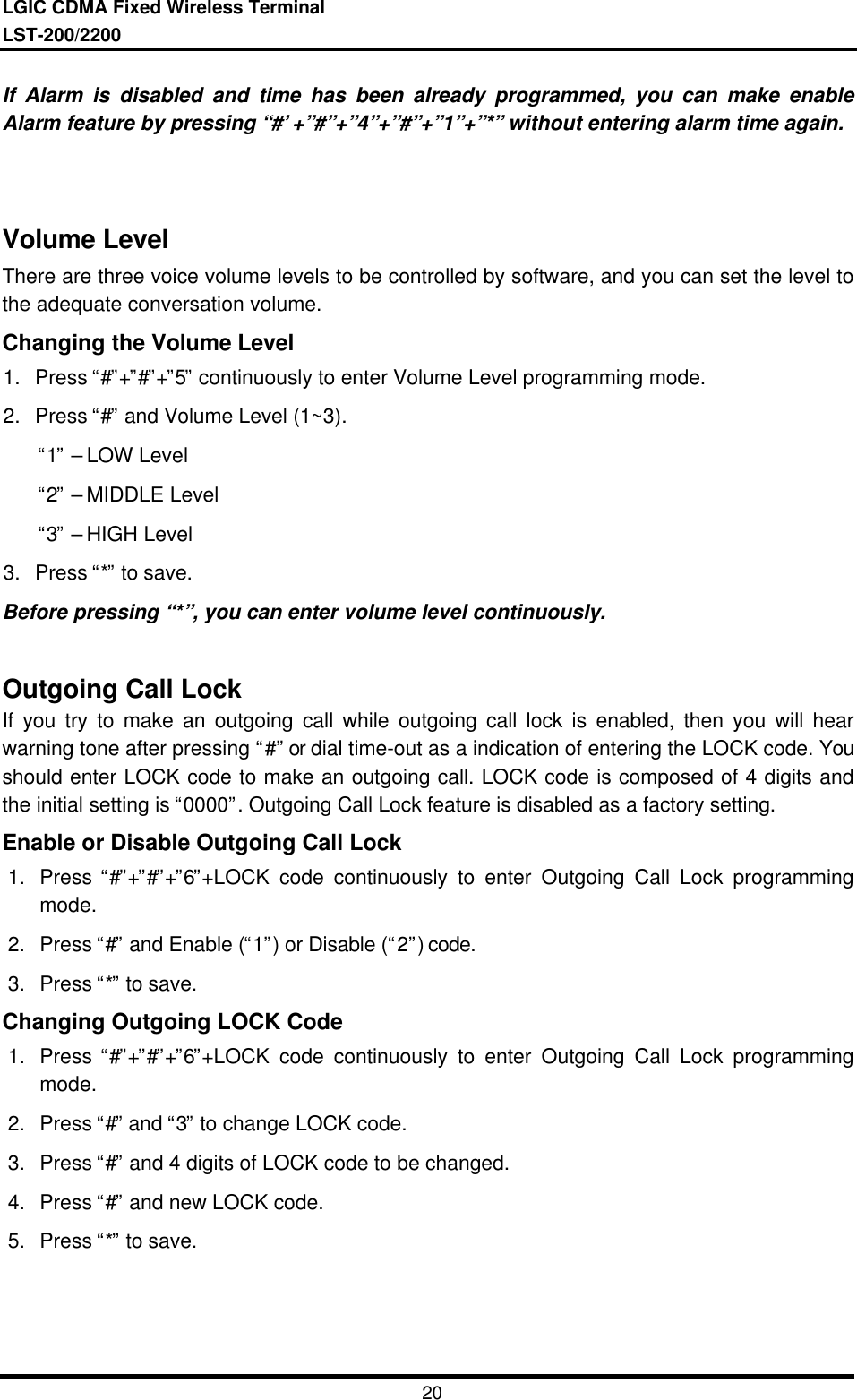 LGIC CDMA Fixed Wireless TerminalLST-200/220020If Alarm is disabled and time has been already programmed, you can make enableAlarm feature by pressing “#’+”#”+”4”+”#”+”1”+”*” without entering alarm time again.Volume LevelThere are three voice volume levels to be controlled by software, and you can set the level tothe adequate conversation volume.Changing the Volume Level1. Press “#”+”#”+”5” continuously to enter Volume Level programming mode.2. Press “#” and Volume Level (1~3). “1” – LOW Level “2” – MIDDLE Level “3” – HIGH Level3. Press “*” to save.Before pressing “*”, you can enter volume level continuously.Outgoing Call LockIf you try to make an outgoing call while outgoing call lock is enabled, then you will hearwarning tone after pressing “#” or dial time-out as a indication of entering the LOCK code. Youshould enter LOCK code to make an outgoing call. LOCK code is composed of 4 digits andthe initial setting is “0000”. Outgoing Call Lock feature is disabled as a factory setting.Enable or Disable Outgoing Call Lock1. Press “#”+”#”+”6”+LOCK code continuously to enter Outgoing Call Lock programmingmode.2. Press “#” and Enable (“1”) or Disable (“2”) code.3. Press “*” to save.Changing Outgoing LOCK Code1. Press “#”+”#”+”6”+LOCK code continuously to enter Outgoing Call Lock programmingmode.2. Press “#” and “3” to change LOCK code.3. Press “#” and 4 digits of LOCK code to be changed.4. Press “#” and new LOCK code.5. Press “*” to save.